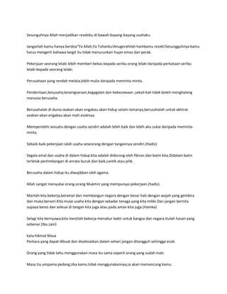 Sesunguhnya Allah menjadikan rezekiku di bawah bayang-bayang usahaku.

Janganlah kamu hanya berdoa"Ya Allah,Ya Tuhanku!Anugerahilah hambamu rezeki!Sesungguhnya kamu
harus mengerti bahawa langit itu tidak menurunkan hujan emas dan perak.

Pekerjaan seorang lelaki lebih memberi bekas kepada seribu orang lelaki daripada perkataan seribu
lelaki kepada seorang lelaki.

Perusahaan yang rendah melata,lebih mulia daripada meminta-minta.

Penderitaan,kesusaha,kesengsaraan,kegagalan dan kekecewaan ,sekali-kali tidak boleh menghalang
manusia berusaha.

Berusahalah di dunia seakan-akan engakau akan hidup selam-lamanya,berusahalah untuk akhirat
seakan-akan engakau akan mati esoknya.

Memperolehi sesuatu dengan usaha sendiri adalah lebih baik dan lebih aku sukai daripada meminta-
minta.

Sebaik-baik pekerjaan ialah usaha seseorang dengan tangannya sendiri.(Hadis)

Segala amal dan usaha di dalam hidup kita adalah didorong oleh fikiran dan batin kita.Didalam batin
terletak pertimbangan di anrata buruk dan baik,cantik atau jelik.

Berusaha dalam hidup itu diwajibkan oleh agama.

Allah sangat menyukai orang-orang Mukmin yang mempunyai pekerjaan.(hadis).

Marilah kita bekerja,beramal dan membangun negara dengan besar hati dengan wajah yang gembira
dan muka berseri.Kita mulai usaha kita dengan sekadar tenaga yang kita miliki.Dan jangan bernita
supaya beres dan selesai di tangan kita juga atau pada aman kita juga.(Hamka)

Selagi kita bernyawa,kita mestilah bekerja menabur bakti untuk bangsa dan negara.Itulah hasan yang
sebenar.(Ibu zain)

kata hikmat Masa
Perkara yang dapat dibuat dan diselesaikan dalam sehari jangan ditangguh sehingga esok.

Orang yang tidak tahu menggunakan masa itu sama seperti orang yang sudah mati.

Masa itu umpama pedang.Jika kamu tidak menggunakannya,ia akan memancung kamu.
 