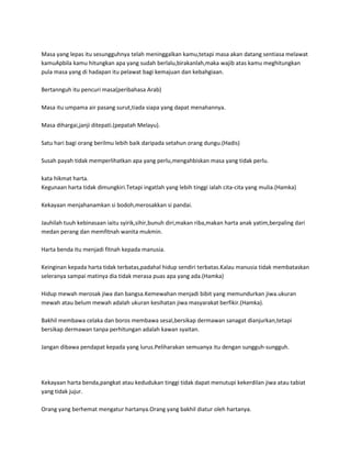 Masa yang lepas itu sesungguhnya telah meninggalkan kamu,tetapi masa akan datang sentiasa melawat
kamuApbila kamu hitungkan apa yang sudah berlalu,birakanlah,maka wajib atas kamu meghitungkan
pula masa yang di hadapan itu pelawat bagi kemajuan dan kebahgiaan.

Bertannguh itu pencuri masa(peribahasa Arab)

Masa itu umpama air pasang surut,tiada siapa yang dapat menahannya.

Masa dihargai,janji ditepati.(pepatah Melayu).

Satu hari bagi orang berilmu lebih baik daripada setahun orang dungu.(Hadis)

Susah payah tidak memperlihatkan apa yang perlu,mengahbiskan masa yang tidak perlu.

kata hikmat harta.
Kegunaan harta tidak dimungkiri.Tetapi ingatlah yang lebih tinggi ialah cita-cita yang mulia.(Hamka)

Kekayaan menjahanamkan si bodoh,merosakkan si pandai.

Jauhilah tuuh kebinasaan iaitu syirik,sihir,bunuh diri,makan riba,makan harta anak yatim,berpaling dari
medan perang dan memfitnah wanita mukmin.

Harta benda itu menjadi fitnah kepada manusia.

Keinginan kepada harta tidak terbatas,padahal hidup sendiri terbatas.Kalau manusia tidak membataskan
seleranya sampai matinya dia tidak merasa puas apa yang ada.(Hamka)

Hidup mewah merosak jiwa dan bangsa.Kemewahan menjadi bibit yang memundurkan jiwa.ukuran
mewah atau belum mewah adalah ukuran kesihatan jiwa masyarakat berfikir.(Hamka).

Bakhil membawa celaka dan boros membawa sesal,bersikap dermawan sanagat dianjurkan,tetapi
bersikap dermawan tanpa perhitungan adalah kawan syaitan.

Jangan dibawa pendapat kepada yang lurus.Peliharakan semuanya itu dengan sungguh-sungguh.




Kekayaan harta benda,pangkat atau kedudukan tinggi tidak dapat menutupi kekerdilan jiwa atau tabiat
yang tidak jujur.

Orang yang berhemat mengatur hartanya.Orang yang bakhil diatur oleh hartanya.
 