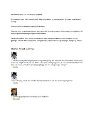 Hatra benda yang baik untuk orang yang baik.

Antara gejala hawa nafsu manusia ialah sekali kemewahan itu mempengaruhi diri,orang yang berlaku
curang.

Engkau dan harta bendamu adalah milik ayahmu.

Tiap-tiap harta yang didapati dengan jalan yang tidak benar amat panas dalam tangan,menyebabkan diri
menjadi gelisah dan menghilangkan ketenteraman.

Tamak haloba akan harta benda menyebabkan orang mengumpulkannya untuk kekayaan diri dan
golongan tertentu.Adakalanya untuk kemegahan atau kekuasaan walaupun dengan menghisap darah&



Quotes About Motivasi




“Cinta itu adalah perasaan yang mesti ada pada tiap-tiap diri manusia, ia laksana setitis embun yang
turun dari langit, bersih dan suci.Jika ia jatuh pada tanah yang subur, di sana akan tumbuh kesucian
hati, keikhlasan, setia, budi pekerti yang tinggi dan lain-lain perangai terpuji.”
― Hamka




“Kata-kata yang lemah dan beradab dapat melembutkan hati dan manusia yang keras”
― Hamka




“Lakukan apa yang kamu suka dan jadikan itu bisnis”
― Bill Gates
 