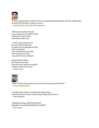 “Hidup memang bukan mudah dan kerana payahnyalah kehidupan itu, aku dan engkau akan
menjadi lebih bermakna sebagai manusia”
― Faisal Tehrani, Cinta Hari-Hari Rusuhan


“Kekecewaan adalah kekuatan
yang seharusnya menjadikan Anda
berlaku lebih tegas untuk
tidak dikecewakan lagi.

...Orang yang sering kecewa,
biasanya tidak belajar dari
kesalahan atau pengingkaran janji,
tetap mengulangi
cara memutuskan yang salah,
dan mempercayai orang
yang suka dusta atau khianat.

Jika kita ikhlas belajar
dari kekecewaan kecil,
kita tidak akan dipaksa merasakan
pedihnya kekecewaan besar.”
― Mario Teguh




“lebih enak jadi orang gendut, karena ukuran hatinya pasti lebih besar”
― Donny Dhirgantoro, 2


“Semakin gelap malam, semakin dekat dengan fajar.
Semakin berat persoalan, semakin dekat dengan jalan keluar...”
― Thiya Renjana


“BEKERJA Sebagai MOTIVASI HIDUP
BERAMAL Untuk KESEIMBANGAN HIDUP”
― Wuryanano
 