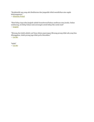 “Kerjakanlah apa yang ada disekitarmu dan janganlah sibuk memikirkan atas segala
kekurangannya.”
― Hilaludin Wahid


“lihat hidup siapa tahu,langkah adalah konsekwensi!bukan sandiwara atau jenaka..bukan
sembarang, ini hidup bukan mati,menengok untuk hidup bkn untuk mati”
― langkah


“Menang dan kalah adalah soal biasa dalam peperangan.Menang perang tidak ada yang bisa
dibanggakan, kalah perang juga tidak perlu disesalkan.”
― Liu Bei


“kalah”
― Liu Bei
 