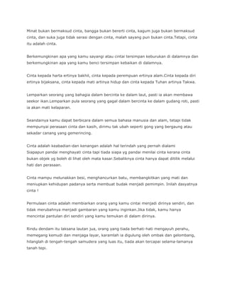 Minat bukan bermaksud cinta, bangga bukan bererti cinta, kagum juga bukan bermaksud
cinta, dan suka juga tidak serasi dengan cinta, malah sayang pun bukan cinta.Tetapi, cinta
itu adalah cinta.


Berkemungkinan apa yang kamu sayangi atau cintai tersimpan keburukan di dalamnya dan
berkemungkinan apa yang kamu benci tersimpan kebaikan di dalamnya.


Cinta kepada harta ertinya bakhil, cinta kepada perempuan ertinya alam.Cinta kepada diri
ertinya bijaksana, cinta kepada mati artinya hidup dan cinta kepada Tuhan artinya Takwa.


Lemparkan seorang yang bahagia dalam bercinta ke dalam laut, pasti ia akan membawa
seekor ikan.Lemparkan pula seorang yang gagal dalam bercinta ke dalam gudang roti, pasti
ia akan mati kelaparan.


Seandainya kamu dapat berbicara dalam semua bahasa manusia dan alam, tetapi tidak
mempunyai perasaan cinta dan kasih, dirimu tak ubah seperti gong yang bergaung atau
sekadar canang yang gemerincing.


Cinta adalah keabadian-dan kenangan adalah hal terindah yang pernah dialami
Siapapun pandai menghayati cinta tapi tiada siapa yg pandai menilai cinta kerana cinta
bukan objek yg boleh di lihat oleh mata kasar.Sebaliknya cinta hanya dapat ditilik melalui
hati dan perasaan.


Cinta mampu melunakkan besi, menghancurkan batu, membangkitkan yang mati dan
meniupkan kehidupan padanya serta membuat budak menjadi pemimpin. Inilah dasyatnya
cinta !


Permulaan cinta adalah membiarkan orang yang kamu cintai menjadi dirinya sendiri, dan
tidak merubahnya menjadi gambaran yang kamu inginkan.Jika tidak, kamu hanya
mencintai pantulan diri sendiri yang kamu temukan di dalam dirinya.


Rindu dendam itu laksana lautan jua, orang yang tiada berhati-hati mengayuh perahu,
memegang kemudi dan menjaga layar, karamlah ia digulung oleh ombak dan gelombang,
hilanglah di tengah-tengah samudera yang luas itu, tiada akan tercapai selama-lamanya
tanah tepi.
 