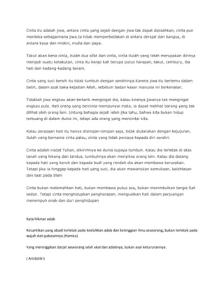 Cinta itu adalah jiwa, antara cinta yang sejati dengan jiwa tak dapat dipisahkan, cinta pun
merdeka sebagaimana jiwa.Ia tidak memperbedakan di antara derajat dan bangsa, di
antara kaya dan miskin, mulia dan papa.


Takut akan kena cinta, itulah dua sifat dari cinta, cinta itulah yang telah merupakan dirinya
menjadi suatu ketakutan, cinta itu kerap kali berupa putus harapan, takut, cemburu, iba
hati dan kadang-kadang berani.


Cinta yang suci bersih itu tidak tumbuh dengan sendirinya.Karena jiwa itu bertemu dalam
batin, dalam azal baka kejadian Allah, sebelum badan kasar manusia ini berkenalan.


Tidaklah jiwa engkau akan tertarik mengingat dia, kalau kiranya jiwanya tak mengingat
engkau pula. Hati orang yang bercinta mempunyai mata, ia dapat melihat barang yang tak
dilihat oleh orang lain. Untung bahagia sejati ialah jika tahu, bahwa kita bukan hidup
terbuang di dalam dunia ini, tetapi ada orang yang mencintai kita.


Kalau perasaan hati itu hanya disimpan-simpan saja, tidak diutarakan dengan kejujuran,
itulah yang bernama cinta palsu, cinta yang tidak percaya kepada diri sendiri.


Cinta adalah iradat Tuhan, dikirimnya ke dunia supaya tumbuh. Kalau dia terletak di atas
tanah yang lekang dan tandus, tumbuhnya akan menyiksa orang lain. Kalau dia datang
kepada hati yang keruh dan kepada budi yang rendah dia akan membawa kerusakan.
Tetapi jika ia hinggap kepada hati yang suci, dia akan mewariskan kemuliaan, keikhlasan
dan taat pada Illahi


Cinta bukan melemahkan hati, bukan membawa putus asa, bukan menimbulkan tangis Sali
sedan. Tetapi cinta menghidupkan pengharapan, menguatkan hati dalam perjuangan
menempuh onak dan duri penghidupan




Kata hikmat adab

Kecantikan yang abadi terletak pada keelokkan adab dan ketinggian ilmu seseorang, bukan terletak pada
wajah dan pakaiannya.(Hamka).

Yang meninggikan darjat seseorang ialah akal dan adabnya, bukan asal keturunannya.

( Aristotle )
 