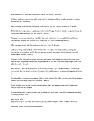 Adab dan sopan itu lebih penting daripada makan dan minum.( Aristotle ).

Mahkota adab dan sopan santun lebih tinggi nilainya daripada mahkota yang bertahtakan ratna dan
mutu manikam.( Budiman ).

Kata-kata yang lemah dan beradab dapat melembutkan hati dan manusia yang keras.( (Hamka).

Bertambah kuat kepercayaan kepada agama, bertambah tinggi darjatnya di dalam pergaulan hidup, dan
bertambah naik tingkahlaku dan akal budinya.( Hamka ).

Pergaulan mempengaruhi didikan otak.Oleh itu, untuk kebersihan jiwa hendaklah bergaul dengan
oarang-orang beradab dan berbudi mulia yang dapat kita kutip manfaatnya.(Hamka).

Sifat utama pemimpin ialah beradab dan mulia hati.( Imam Al-Ghazali).

Undang-undang adab dan budi pekerti membentuk kemerdekaan bekerja.Undang-undang akal
membentuk kemerdekaan berfikir.Dengan jalan menambah kecerdasan akal,bertambah murnilah
kemerdekaan berfikir. ( Hamka).

Di dalam medan hidup,ada beberapa undang-undang yang harus dijaga dan diperhatikan.Ada yang
berhubungan dengan kesihatan tubuh,dengan keberesan akal dan yang berhubung dengan kemuliaan
adab dan budi. ( Hamka).

Kata Hukama," Hendaklah adab sopan anak-anak itu dibentuk sejak kecil kerana ketika kecil mudah
membentuk dan mengasuhnya.Belum dirosakkan oleh adat kebiasaan yang sukar ditinggalkan. ( Hamka
).

Mengikut adab kesopanan,tetamu yang tidak menghormati diri dan tidak menghormati ahli rumah yang
ditemui,bukanlah orang yang patut dihormati.( Hamka)

Orang beradab pasti pandai menghormati keyakinan orang lain,walaupun dia sendiri tidak sesuai
dengan keyakinan itu. (Hamka).

Sesungguhnya orang yang termasuk orang yang baik-baik ialah orang yang paling baik akhlak dan adab
sopannya.( Maksud hadis ).

Kata hikmat Adat
Bagaimana juapun, kita hidup mesti beradat, dihapus adat lama pasti timbul adat baru.(Hamka).

Habis adat kerana kerelaan.( Pepatah Melayu).
 