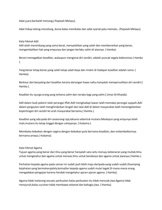 Adat juara berkalah menang.( Pepatah Melayu).

Adat hidup tolong-menolong, dunia balas-membalas dan adat syariat palu-memalu.. (Pepatah Melayu).



Kata hikmat Adil
Adil ialah menimbang yang sama berat, menyalahkan yang salah dan membenarkan yang benar,
mengembalikan hak yang empunya dan jangan berlaku zalim di atasnya. ( Hamka).

Berani menegakkan keadilan, walaupun mengenai diri sendiri, adalah puncak segala keberanian.( Hamka
).

Yang benar tetap benar,yang salah tetap salah.Kaya dan miskin di hadapan keadilan adalah sama. (
Hamka).

Berkisar dan berpaling dari keadilan kerana dorongan hawa nafsu hanyalah mempersulitkan diri sendiri.(
Hamka ).

Keadilan itu syurga orang yang terkena zalim dan neraka bagi yang zalim.( Umar Al-Khatab).

Adil dalam budi pekerti ialah perangai iffah.Adil menghadapi lawan ialah memakai perangai syajaah.Adil
dalam pergaulan ialah menghindarkan lengah dan lalai.Adil di dalam masyarakat ialah menengelamkan
kepentingan diri sendiri ke arah masyarakat bersama.( Hamka ).

Keadilan yang ada pada diri seseorang raja,laksana sebentuk mutiara.Meskipun yang empunya telah
mati,mutiara itu tetap tinggal dengan cahayanya. ( Hukama ).

Membalas kebaikan dengan segera dengan kebaikan pula bernama keadilan, dan melambatkannya
bernama aniaya.( Hukama).



Kata hikmat Agama
Tujuan agama yang benar dan ilmu yang benar hanyalah satu iaitu menuju kebenaran yang mutlak.Ilmu
untuk mengetahui dan agama untuk merasai.Ilmu untuk bendanya dan agama untuk jiwanya.( Hamka ).

Perhatian kepada agama pada zaman ini sudah jauh lebih maju daripada yang sudah-sudah.Disamping
kejahatan yang bermaharajalela,keinsafan kepada agama sudah mulai tegak.Di mana-mana orang
mengadakan pengajian kerena hendak mengetahui ajaran-ajaran agama. ( Hamka).

Agama tidak melarang sesuatu perbuatan kalau perbuatan itu tidak merosak jiwa.Agama tidak
menyuruh,kalau suruhan tidak membawa selamat dan bahagia jiwa. ( Hamka).
 