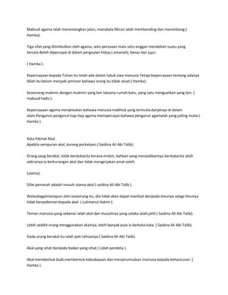 Maksud agama ialah merentangkan jalan, manakala fikiran ialah membanding dan menimbang.(
Hamka).

Tiga sifat yang ditimbulkan oleh agama, iaitu perasaan malu iaitu enggan mendekati suatu yang
tercela.Boleh dipercayai di dalam pergaulan hidup ( amanah), benar dan jujur.

( Hamka ).

Kepercayaan kepada Tuhan itu telah ada dalam lubuk jiwa manusia.Tetapi kepercayaan tentang adanya
Allah itu belum menjadi jaminan bahawa orang itu tidak sesat.( Hamka).

Seseorang mukmin dengan mukmin yang lain laksana rumah batu, yang satu menguatkan yang lain. (
maksud hadis ).

Kepercayaan agama menjelaskan bahawa manusia makhluk yang termulia darjatnya di dalam
alam.Penganut-penganut tiap-tiap agama mempercayai bahawa penganut agamalah yang paling mulia.(
Hamka ).



Kata hikmat Akal.
Apabila sempuran akal, kurang perkataan.( Saidina Ali Abi Talib).

Orang yang berakal, tidak berdukacita kerana miskin, bahkan yang menjadikannya berdukacita ialah
sekiranya ia berkurangan akal dan tidak mengerjakan amal soleh.

(ulama).

Sifat pemarah adalah musuh utama akal.( saidina Ali Abi Talib ).

Walaubagaimanapun alim seseorang itu, dia tidak akan dapat manfaat daripada ilmunya selagi ilmunya
tidak berpedoman kepada akal. ( Lukmanul Hakim ).

Teman manusia yang sebenar ialah akal dan musuhnya yang celaka ialah jahil.( Saidina Ali Abi Talib).

Lebih sedikit orang menggunakan akalnya, lebih banyak pula ia berkata-kata. ( Saidina Ali Abi Talib).

Dada orang berakal itu ialah peti rahsianya.( Saidina Ali Abi Talib).

Akal yang sihat daripada badan yang sihat.( Lidah pendeta ).

Akal membentuk budi,membentuk kebudayaan dan menjerumuskan manusia kepada kehancuran. (
Hamka ).
 