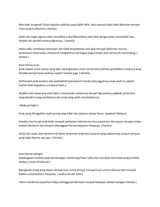 Akal ialah anugerah Tuhan kepada makhluk yang dipilih-NYA, iaitu manusia.Akal tidak diberikan semata-
mata.Ia perlu dituntun.( Hamka).

Salah satu tugas agama ialah memelihara akal.Memelihara akal ialah dengan jalan menambah ilmu
melatih diri berfikir,merenungkannya. ( Hamka).

Hawa nafsu membawa kesesatan dan tidak berpedoman dan akal menjadi pedoman menuju
keutamaan.Hawa nafsu menyuruh mengelamun,berangan-angan,tetapi akal menyuruh menimbang. (
Hamka ).

Kata hikmat anak.
Anak adalah untuk zaman yang akan datang,bukan untuk zaman kita.Salahlah pendidikan orang tua yang
hendak memperbuat anaknya seperti mereka juga. ( Hamka).

Peliharalah anak-anakmu dan perbaikilah budi pekerti mereka.Sesungguhnya anak-anak itu adalah
hadiah Allah kepadamu.( maksud hadis ).

Apabila mati seseorang anak Adam, terputuslah amalannya kecuali tiga perkara,sedekah jariah,ilmu
yang diambil orang manfaatnya dan anak yang soleh mendoakannya.

( Maksud hadis ).

Anak yang ditinggalkan ayah jarang yang tidak luka jiwanya sampai besar. (pepatah Melayu).

Sewaktu kecil anak-anak lelaki menjadi perhiasan mata kerana lucunya,kerana dia tupuan harapan,maka
setelah dia besar, dia menjadi kebanggaan kerana kejayaan hidupnya. ( Hamka).

Ikhlas dan sejati akan bertemu di dalam senyuman anak kecil,senyum yang sebenarnya senyum,senyum
yang tidak disertai apa-apa. ( Hamka ).




kata hikmat bahagia.
Kebahagiaan terletak pada kemenangan memerangi hawa nafsu dan menahan kehendak yang berlebih-
lebihan.( Imam Al-Ghazali ).

Bahagialah orang yang dapat menjadi tuan untuk dirinya, menjadi kusir untuk nafsunya dan menjadi
kapten untuk bahtera hidupnya. ( saidina Ali Abi Talib ).

Tahan menderita kepahitan hidup sehingga penderitaan menjadi kekayaan adalah bahagia.( Hamka ).
 