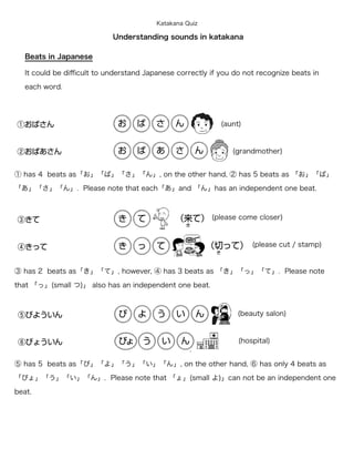 Katakana Quiz

                            Understanding sounds in katakana

   Beats in Japanese

   It could be diﬃcult to understand Japanese correctly if you do not recognize beats in

   each word.




                                                           (aunt)


                                                               (grandmother)


① has 4 beats as「お」「ば」「さ」「ん」, on the other hand, ② has 5 beats as 「お」「ば」

「あ」「さ」「ん」. Please note that each「あ」and 「ん」has an independent one beat.



                                                         (please come closer)


                                                                    (please cut / stamp)


③ has 2 beats as「き」「て」, however, ④ has 3 beats as 「き」「っ」「て」. Please note

that 「っ」(small つ)」 also has an independent one beat.



                                                                (beauty salon)


                                                                (hospital)


⑤ has 5 beats as「び」「よ」「う」「い」「ん」, on the other hand, ⑥ has only 4 beats as

「びょ」「う」「い」「ん」. Please note that 「ょ」(small よ)」can not be an independent one

beat.
 