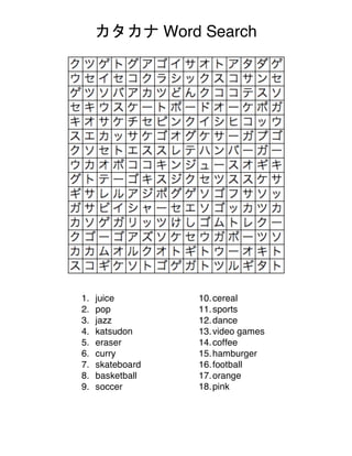 カタカナ Word Search
1. juice
2. pop
3. jazz
4. katsudon
5. eraser
6. curry
7. skateboard
8. basketball
9. soccer
10.cereal
11.sports
12.dance
13.video games
14.coffee
15.hamburger
16.football
17.orange
18.pink