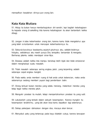 memaafkan kesalahan dirinya pun orang lain. 
Kata Kata Mutiara 
51. Hidup itu bukan hanya membahagiakan diri sendiri, tapi bagilah kebahagiaan 
itu kepada orang di sekeliling kita karena kebahagiaan itu akan bertambah ketika 
dibagi. 
52. Jangan iri atas keberhasilan orang lain, karena kamu tidak mengetahui apa 
yang telah ia korbankan untuk mencapai keberhasilannya itu. 
53. Seburuk-buruknya keadaanku,sejatuh-jatuhnya aku, selelah-lelahnya 
hidupku, setidaknya aku masih punya Dia, tempatku bersandar & mengadu. 
Berharap jalanku selalu mendapat sinar-Nya. 
54. Dewasa adalah ketika kita mampu bersikap lebih bijak dan tidak emosional 
dalam menghadapi suatu masalah. 
55. Tidak masalah seberapa sering engkau jatuh, yang terpenting adalah 
seberapa cepat engkau bangkit. 
56. Pada waktu anda memberi ruang di hati anda untuk kebencian, maka anda 
sebenarnya sedang memberi pupuk bagi penderitaan batin. 
57. Orang terkuat bukan mereka yang selalu menang, melainkan mereka yang 
tetap tegar ketika mereka jatuh. 
58. Mengukir prestasi itu mudah, tetapi mempertahankan prestasi itu yang sulit. 
59. Lakukanlah yang terbaik dalam sebuah kesempatan. Karena mungkin itu 
kesempatan terakhirmu, yang tak akan bisa kamu dapatkan lagi selamanya. 
60. Setiap pekerjaan dahulukan dengan doa, niscaya akan lancar. 
61. Menyabut paku yang tertancap pada kayu tidaklah cukup, karena tancapan 
 