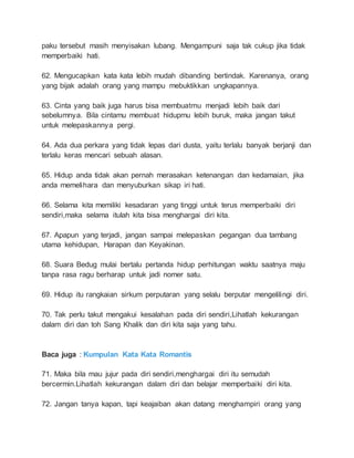 paku tersebut masih menyisakan lubang. Mengampuni saja tak cukup jika tidak 
memperbaiki hati. 
62. Mengucapkan kata kata lebih mudah dibanding bertindak. Karenanya, orang 
yang bijak adalah orang yang mampu mebuktikkan ungkapannya. 
63. Cinta yang baik juga harus bisa membuatmu menjadi lebih baik dari 
sebelumnya. Bila cintamu membuat hidupmu lebih buruk, maka jangan takut 
untuk melepaskannya pergi. 
64. Ada dua perkara yang tidak lepas dari dusta, yaitu terlalu banyak berjanji dan 
terlalu keras mencari sebuah alasan. 
65. Hidup anda tidak akan pernah merasakan ketenangan dan kedamaian, jika 
anda memelihara dan menyuburkan sikap iri hati. 
66. Selama kita memiliki kesadaran yang tinggi untuk terus memperbaiki diri 
sendiri,maka selama itulah kita bisa menghargai diri kita. 
67. Apapun yang terjadi, jangan sampai melepaskan pegangan dua tambang 
utama kehidupan, Harapan dan Keyakinan. 
68. Suara Bedug mulai bertalu pertanda hidup perhitungan waktu saatnya maju 
tanpa rasa ragu berharap untuk jadi nomer satu. 
69. Hidup itu rangkaian sirkum perputaran yang selalu berputar mengelilingi diri. 
70. Tak perlu takut mengakui kesalahan pada diri sendiri,Lihatlah kekurangan 
dalam diri dan toh Sang Khalik dan diri kita saja yang tahu. 
Baca juga : Kumpulan Kata Kata Romantis 
71. Maka bila mau jujur pada diri sendiri,menghargai diri itu semudah 
bercermin.Lihatlah kekurangan dalam diri dan belajar memperbaiki diri kita. 
72. Jangan tanya kapan, tapi keajaiban akan datang menghampiri orang yang 
 