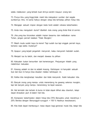 selalu melakukan yang terbaik buat dirinya sendiri maupun orang lain 
73. Punya ilmu yang tinggi,tidak mesti kita melupakan sumber dari segala 
sumbernya Ilmu. Ini sama halnya dengan sikap kita terhadap pilihan hidup kita. 
74. Mengejar sebuah impian dengan tiada henti adalah rahasia keberhasilan. 
75. Anda mau mengubah dunia? Ubahlah dulu orang yang Anda lihat di cermin. 
76. Jika yang kau bicarakan adalah impian besarmu dan melibatkan nama 
Tuhan, jangan pernah katakan 'Tidak Mungkin.' 
77. Masih muda sudah kaya itu keren! Tapi sudah tua tapi enggak pernah kaya, 
kemana saja waktu mudanya? 
78. Apapun yang terjadi janganlah menyerah, kalau menyerah habislah sudah. 
79. Menjadi tua itu takdir, dan menjadi dewasa itu pilihan 
80. Kekuatan bukan bersumber dari kemenangan. Perjuangan kitalah yang 
melahirkan kekuatan. 
81. Kosong adalah isi dan isi adalah kosong. Kehidupan ini hanyalah sebuah 
ilusi dan ilusi ini hanya bisa disadari melalui kehidupan ini. 
82. Ketika kita menghadapi kesulitan dan tidak menyerah, Itulah kekuatan kita. 
83. Banyak orang yang mampu untuk menendang ke gawang sekeras mungkin, 
tapi tak banyak yang mampu menendang ke tepat sasaran. 
84. Hal terindah dan terbaik di dunia ini tidak dapat dilihat atau disentuh, tetapi 
dapat dirasakan jauh di dalam hati kita. 
85. Komposisi keberhasilan dalam hidup kita (75% Berusaha untuk meraihnya + 
25% Berdoa dengan Bersungguh-sungguh = 100 % Hasilnya kesuksesan). 
86. Kita tidak dapat membangun masa depan bagi generasi muda kita, tetapi kita 
 