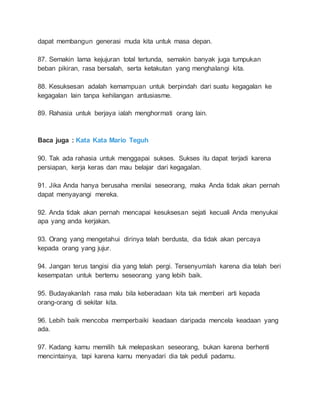 dapat membangun generasi muda kita untuk masa depan. 
87. Semakin lama kejujuran total tertunda, semakin banyak juga tumpukan 
beban pikiran, rasa bersalah, serta ketakutan yang menghalangi kita. 
88. Kesuksesan adalah kemampuan untuk berpindah dari suatu kegagalan ke 
kegagalan lain tanpa kehilangan antusiasme. 
89. Rahasia untuk berjaya ialah menghormati orang lain. 
Baca juga : Kata Kata Mario Teguh 
90. Tak ada rahasia untuk menggapai sukses. Sukses itu dapat terjadi karena 
persiapan, kerja keras dan mau belajar dari kegagalan. 
91. Jika Anda hanya berusaha menilai seseorang, maka Anda tidak akan pernah 
dapat menyayangi mereka. 
92. Anda tidak akan pernah mencapai kesuksesan sejati kecuali Anda menyukai 
apa yang anda kerjakan. 
93. Orang yang mengetahui dirinya telah berdusta, dia tidak akan percaya 
kepada orang yang jujur. 
94. Jangan terus tangisi dia yang telah pergi. Tersenyumlah karena dia telah beri 
kesempatan untuk bertemu seseorang yang lebih baik. 
95. Budayakanlah rasa malu bila keberadaan kita tak memberi arti kepada 
orang-orang di sekitar kita. 
96. Lebih baik mencoba memperbaiki keadaan daripada mencela keadaan yang 
ada. 
97. Kadang kamu memilih tuk melepaskan seseorang, bukan karena berhenti 
mencintainya, tapi karena kamu menyadari dia tak peduli padamu. 
 