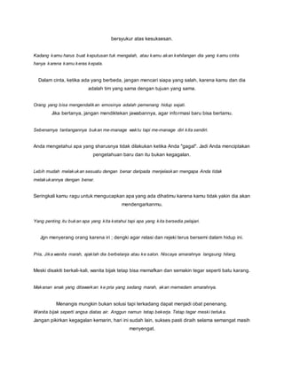 bersyukur atas kesuksesan. 
Kadang kamu harus buat keputusan tuk mengalah, atau kamu akan kehilangan dia yang kamu cinta 
hanya karena kamu keras kepala. 
Dalam cinta, ketika ada yang berbeda, jangan mencari siapa yang salah, karena kamu dan dia 
adalah tim yang sama dengan tujuan yang sama. 
Orang yang bisa mengendalikan emosinya adalah pemenang hidup sejati. 
Jika bertanya, jangan mendiktekan jawabannya, agar informasi baru bisa bertamu. 
Sebenarnya tantangannya bukan me-manage waktu tapi me-manage diri kita sendiri. 
Anda mengetahui apa yang sharusnya tidak dilakukan ketika Anda "gagal". Jadi Anda menciptakan 
pengetahuan baru dan itu bukan kegagalan. 
Lebih mudah melakukan sesuatu dengan benar daripada menjelaskan mengapa Anda tidak 
melakukannya dengan benar. 
Seringkali kamu ragu untuk mengucapkan apa yang ada dihatimu karena kamu tidak yakin dia akan 
mendengarkanmu. 
Yang penting itu bukan apa yang kita ketahui tapi apa yang kita bersedia pelajari. 
Jgn menyerang orang karena iri ; dengki agar relasi dan rejeki terus bersemi dalam hidup ini. 
Pria, Jika wanita marah, ajaklah dia berbelanja atau ke salon. Niscaya amarahnya langsung hilang. 
Meski disakiti berkali-kali, wanita bijak tetap bisa memafkan dan semakin tegar seperti batu karang. 
Makanan enak yang ditawarkan ke pria yang sedang marah, akan memedam amarahnya. 
Menangis mungkin bukan solusi tapi terkadang dapat menjadi obat penenang. 
Wanita bijak seperti angsa diatas air. Anggun namun tetap bekerja. Tetap tegar meski terluka. 
Jangan pikirkan kegagalan kemarin, hari ini sudah lain, sukses pasti diraih selama semangat masih 
menyengat. 
 