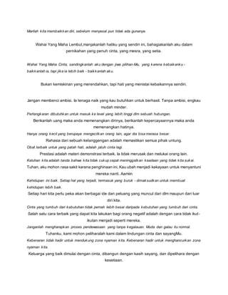 Marilah kita membaikkan diri, sebelum menyesal pun tidak ada gunanya. 
Wahai Yang Maha Lembut,manjakanlah hatiku yang sendiri ini, bahagiakanlah aku dalam 
pernikahan yang penuh cinta, yang mesra, yang setia. 
Wahai Yang Maha Cinta, sandingkanlah aku dengan jiwa pilihan-Mu, yang karena kebaikanku - 
baikkanlah ia, tapi jika ia lebih baik - baikkanlah aku. 
Bukan kemiskinan yang merendahkan, tapi hati yang menistai kebaikannya sendiri. 
Jangan membenci ambisi. Ia tenaga naik yang kau butuhkan untuk berhasil. Tanpa ambisi, engkau 
mudah minder. 
Pertengkaran dibutuhkan untuk masuk ke level yang lebih tinggi dlm sebuah hubungan. 
Berikanlah uang maka anda memenangkan dirinya, berikanlah kepercayaannya maka anda 
memenangkan hatinya. 
Hanya orang kecil yang berupaya mengecilkan orang lain, agar dia bisa merasa besar. 
Rahasia dari sebuah kelanggengan adalah memastikan semua pihak untung. 
Obat terbaik untuk yang patah hati, adalah jatuh cinta lagi. 
Prestasi adalah materi demonstrasi terbaik. Ia tidak merusak dan melukai orang lain. 
Keluhan kita adalah tanda bahwa kita tidak cukup cepat meninggalkan keadaan yang tidak kita sukai. 
Tuhan, aku mohon rasa sakit karena penghinaan ini, Kau ubah menjadi kekayaan untuk menyantuni 
mereka nanti. Aamiin 
Kehidupan ini baik. Setiap hal yang terjadi, termasuk yang buruk - dimaksudkan untuk membuat 
kehidupan lebih baik. 
Setiap hari kita perlu peka akan berbagai ide dan peluang yang muncul dari dlm maupun dari luar 
diri kita. 
Cinta yang tumbuh dari kebutuhan tidak pernah lebih besar daripada kebutuhan yang tumbuh dari cinta. 
Salah satu cara terbaik yang dapat kita lakukan bagi orang negatif adalah dengan cara tidak ikut - 
ikutan menjadi seperti mereka. 
Janganlah mengharapkan proses pendewasaan yang tanpa kegalauan. Muda dan galau itu normal. 
Tuhanku, kami mohon peliharalah kami dalam lindungan cinta dan sayangMu. 
Kebenaran tidak hadir untuk mendukung zona nyaman kita. Kebenaran hadir untuk menghancurkan zona 
nyaman kita. 
Keluarga yang baik dimulai dengan cinta, dibangun dengan kasih sayang, dan dipelihara dengan 
kesetiaan. 
 