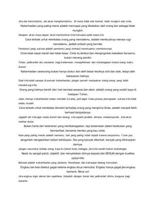 Jika dia mencintaimu, dia akan menghormatimu. Di mana tidak ada hormat, tidak mungkin ada cinta. 
Keberhasilan yang paling manis adalah mencapai yang dikatakan oleh orang lain sebagai tidak 
mungkin. 
Harapan akan masa depan akan memberikan kita kekuatan pada masa kini. 
Cara terbaik untuk membalas orang yang menolakmu, adalah membuatnya merasa rugi 
menolakmu. Jadilah pribadi yang bernilai. 
Pembenci yang sukses adalah pembenci yang berhasil membuatmu membencinya. 
Cinta tidak cepat marah dan tidak kasar. Cinta itu lembut dan menginginkan kebaikan bersama, 
bukan menang sendiri. 
Tuhan, jadikanlah aku sandaran bagi kedamaian, kesejahteraan dan kebahagiaan kedua orang tuaku. 
Aamiin 
Keberhasilan seseorang bukan hanya diukur dari oleh besar kecilnya otot dan otak, tetapi oleh 
kebesaran hatinya. 
Saat kita telah sampai di puncak keberhasilan, jangan pernah melupakan orang-orang yang telah 
mendukung kita. 
Orang yang hatinya bersih dari niat menistai sesama dan alam, adalah orang yang sudah kaya di 
hadapan Tuhan. 
Jalan menuju keberhasilan selalu mendaki ke atas, jadi wajar kalau proses pencapaian sukses kita tidak 
selalu mudah. 
Cara terbaik untuk membalas dendam terhadap orang yang menghina Anda, adalah menjadi lebih 
berhasil daripadanya. 
Jagalah diri kita agar selalu bersih dan terang; kita seperti jendela, dimana melaluinya-lah, kita akan 
melihat dunia. 
Bukan harta dan ketenaran yang membahagiakan, tapi kedamaian dalam kesibukan yang 
bermanfaat, bersama mereka yang kau cintai. 
Kata yang paling merdu adalah namamu, hari yang paling indah terjadi karena senyummu. I love you. 
Janganlah mengeluhkan beban kehidupan. Dia yang banyak diberkati, banyak yang diharapkan 
darinya. 
Jangan sesumbar bahwa orang kaya itu belum tentu bahagia, jika kita sendiri belum berbahagia. 
Nasib itu sangat patuh, objektif, dan menyetiakan dirinya kepada kita SESUAI dengan kualitas 
upaya kita. 
Bekerja adalah keberhasilan yang pertama. Kesehatan dan kekayaan datang kemudian. 
Engkau tak bisa disebut gagal selama engkau terus mencoba. Engkau hanya gagal jika engkau 
berhenti. Move on! 
Jika engkau ingin damai dan sejahtera, hiduplah dengan benar dan jadikanlah dirimu berguna bagi 
sesama. 
 