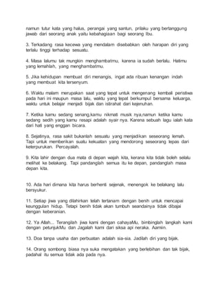 namun tutur kata yang halus, perangai yang santun, prilaku yang bertanggung 
jawab dari seorang anak yaitu kebahagiaan bagi seorang Ibu. 
3. Terkadang rasa kecewa yang mendalam disebabkan oleh harapan diri yang 
terlalu tinggi terhadap sesuatu. 
4. Masa lalumu tak mungkin menghambatmu, karena ia sudah berlalu. Hatimu 
yang lemahlah, yang menghambatmu. 
5. Jika kehidupan membuat diri menangis, ingat ada ribuan kenangan indah 
yang membuat kita tersenyum. 
6. Waktu malam merupakan saat yang tepat untuk mengenang kembali peristiwa 
pada hari ini maupun masa lalu, waktu yang tepat berkumpul bersama keluarga, 
waktu untuk belajar menjadi bijak dan istirahat dari kejenuhan. 
7. Ketika kamu sedang senang,kamu nikmati musik nya,namun ketika kamu 
sedang sedih yang kamu resapi adalah syair nya. Karena sebuah lagu ialah kata 
dari hati yang enggan bicara. 
8. Sejatinya, rasa sakit bukanlah sesuatu yang menjadikan seseorang lemah. 
Tapi untuk memberikan suatu kekuatan yang mendorong seseorang lepas dari 
keterpurukan. Percayalah. 
9. Kita lahir dengan dua mata di depan wajah kita, kerana kita tidak boleh selalu 
melihat ke belakang. Tapi pandanglah semua itu ke depan, pandanglah masa 
depan kita. 
10. Ada hari dimana kita harus berhenti sejenak, menengok ke belakang lalu 
bersyukur. 
11. Setiap jiwa yang dilahirkan telah tertanam dengan benih untuk mencapai 
keunggulan hidup. Tetapi benih tidak akan tumbuh seandainya tidak dibajai 
dengan keberanian. 
12. Ya Allah... Terangilah jiwa kami dengan cahayaMu, bimbinglah langkah kami 
dengan petunjukMu dan Jagalah kami dari siksa api neraka. Aamiin. 
13. Doa tanpa usaha dan perbuatan adalah sia-sia. Jadilah diri yang bijak. 
14. Orang sombong biasa nya suka mengatakan yang berlebihan dan tak bijak, 
padahal itu semua tidak ada pada nya. 
 