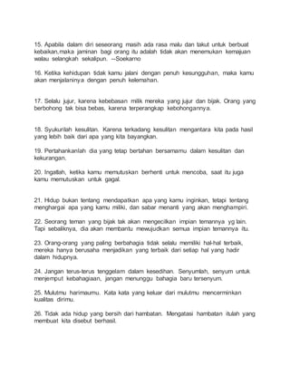 15. Apabila dalam diri seseorang masih ada rasa malu dan takut untuk berbuat 
kebaikan,maka jaminan bagi orang itu adalah tidak akan menemukan kemajuan 
walau selangkah sekalipun. --Soekarno 
16. Ketika kehidupan tidak kamu jalani dengan penuh kesungguhan, maka kamu 
akan menjalaninya dengan penuh kelemahan. 
17. Selalu jujur, karena kebebasan milik mereka yang jujur dan bijak. Orang yang 
berbohong tak bisa bebas, karena terperangkap kebohongannya. 
18. Syukurilah kesulitan. Karena terkadang kesulitan mengantara kita pada hasil 
yang lebih baik dari apa yang kita bayangkan. 
19. Pertahankanlah dia yang tetap bertahan bersamamu dalam kesulitan dan 
kekurangan. 
20. Ingatlah, ketika kamu memutuskan berhenti untuk mencoba, saat itu juga 
kamu memutuskan untuk gagal. 
21. Hidup bukan tentang mendapatkan apa yang kamu inginkan, tetapi tentang 
menghargai apa yang kamu miliki, dan sabar menanti yang akan menghampiri. 
22. Seorang teman yang bijak tak akan mengecilkan impian temannya yg lain. 
Tapi sebaliknya, dia akan membantu mewujudkan semua impian temannya itu. 
23. Orang-orang yang paling berbahagia tidak selalu memiliki hal-hal terbaik, 
mereka hanya berusaha menjadikan yang terbaik dari setiap hal yang hadir 
dalam hidupnya. 
24. Jangan terus-terus tenggelam dalam kesedihan. Senyumlah, senyum untuk 
menjemput kebahagiaan, jangan menunggu bahagia baru tersenyum. 
25. Mulutmu harimaumu. Kata kata yang keluar dari mulutmu mencerminkan 
kualitas dirimu. 
26. Tidak ada hidup yang bersih dari hambatan. Mengatasi hambatan itulah yang 
membuat kita disebut berhasil. 
 