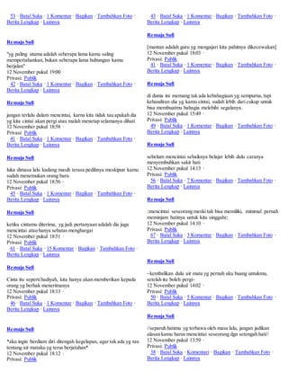 53 · Batal Suka · 1 Komentar · Bagikan · Tambahkan Foto · 
Berita Lengkap · Lainnya 
Remaja Sufi 
"yg paling utama adalah seberapa lama kamu saling 
mempertahankan, bukan seberapa lama hubungan kamu 
berjalan" 
12 November pukul 19:00 · 
Privasi: Publik 
42 · Batal Suka · 1 Komentar · Bagikan · Tambahkan Foto · 
Berita Lengkap · Lainnya 
Remaja Sufi 
jangan terlalu dalam mencintai, karna kita tidak tau apakah dia 
yg kita cintai akan pergi atau malah menetap selamanya dihati 
12 November pukul 18:58 · 
Privasi: Publik 
41 · Batal Suka · 1 Komentar · Bagikan · Tambahkan Foto · 
Berita Lengkap · Lainnya 
Remaja Sufi 
luka dimasa lalu kadang masih terasa pedihnya meskipun kamu 
sudah menemukan orang baru 
12 November pukul 18:56 · 
Privasi: Publik 
45 · Batal Suka · 1 Komentar · Bagikan · Tambahkan Foto · 
Berita Lengkap · Lainnya 
Remaja Sufi 
ketika cintamu diterima, yg jadi pertanyaan adalah dia juga 
mencintai atau hanya sebatas menghargai 
12 November pukul 18:51 · 
Privasi: Publik 
61 · Batal Suka · 15 Komentar · Bagikan · Tambahkan Foto · 
Berita Lengkap · Lainnya 
Remaja Sufi 
Cinta itu seperti hadiyah, kita hanya akan memberikan kepada 
orang yg berhak menerimanya 
12 November pukul 18:13 · 
Privasi: Publik 
46 · Batal Suka · 1 Komentar · Bagikan · Tambahkan Foto · 
Berita Lengkap · Lainnya 
Remaja Sufi 
*aku ingin berdiam diri ditengah kegelapan, agar tak ada yg tau 
tentang air mataku yg terus berjatuhan* 
12 November pukul 18:12 · 
Privasi: Publik 
43 · Batal Suka · 1 Komentar · Bagikan · Tambahkan Foto · 
Berita Lengkap · Lainnya 
Remaja Sufi 
[mantan adalah guru yg mengajari kita pahitnya dikecewakan] 
12 November pukul 18:03 · 
Privasi: Publik 
41 · Batal Suka · 1 Komentar · Bagikan · Tambahkan Foto · 
Berita Lengkap · Lainnya 
Remaja Sufi 
di dunia ini memang tak ada kebahagiaan yg sempurna, tapi 
kehandiran dia yg kamu cintai, sudah lebih dari cukup untuk 
bisa membuatmu bahagia melebihi segalanya. 
12 November pukul 15:49 · 
Privasi: Publik 
49 · Batal Suka · 1 Komentar · Bagikan · Tambahkan Foto · 
Berita Lengkap · Lainnya 
Remaja Sufi 
sebelum mencintai sebaiknya belajar lebih dulu caranya 
menyembuhkan sakit hati 
12 November pukul 14:13 · 
Privasi: Publik 
56 · Batal Suka · 7 Komentar · Bagikan · Tambahkan Foto · 
Berita Lengkap · Lainnya 
Remaja Sufi 
::mencintai seseorang meski tak bisa memiliki, minimal pernah 
meminjam hatinya untuk kita singgahi:: 
12 November pukul 14:10 · 
Privasi: Publik 
67 · Batal Suka · 3 Komentar · Bagikan · Tambahkan Foto · 
Berita Lengkap · Lainnya 
Remaja Sufi 
~kembalikan dulu air mata yg pernah aku buang untukmu, 
setelah itu boleh pergi~ 
12 November pukul 14:02 · 
Privasi: Publik 
50 · Batal Suka · 5 Komentar · Bagikan · Tambahkan Foto · 
Berita Lengkap · Lainnya 
Remaja Sufi 
//separuh hatimu yg terbawa oleh masa lalu, jangan jadikan 
alasan kamu harus mencintai seseorang dgn setengah hati// 
12 November pukul 13:59 · 
Privasi: Publik 
38 · Batal Suka · Komentari · Bagikan · Tambahkan Foto · 
Berita Lengkap · Lainnya 
 