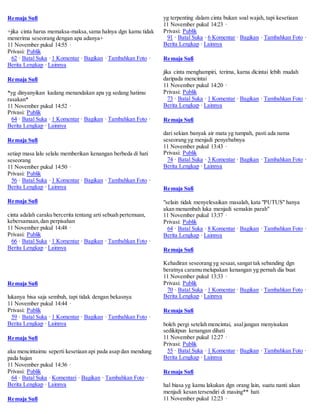 Remaja Sufi 
+jika cinta harus memaksa-maksa, sama halnya dgn kamu tidak 
menerima seseorang dengan apa adanya+ 
11 November pukul 14:55 · 
Privasi: Publik 
62 · Batal Suka · 1 Komentar · Bagikan · Tambahkan Foto · 
Berita Lengkap · Lainnya 
Remaja Sufi 
*yg dinyanyikan kadang menandakan apa yg sedang hatimu 
rasakan* 
11 November pukul 14:52 · 
Privasi: Publik 
64 · Batal Suka · 1 Komentar · Bagikan · Tambahkan Foto · 
Berita Lengkap · Lainnya 
Remaja Sufi 
setiap masa lalu selalu memberikan kenangan berbeda di hati 
seseorang 
11 November pukul 14:50 · 
Privasi: Publik 
56 · Batal Suka · 1 Komentar · Bagikan · Tambahkan Foto · 
Berita Lengkap · Lainnya 
Remaja Sufi 
cinta adalah caraku bercerita tentang arti sebuah pertemuan, 
kebersamaan, dan perpisahan 
11 November pukul 14:48 · 
Privasi: Publik 
66 · Batal Suka · 1 Komentar · Bagikan · Tambahkan Foto · 
Berita Lengkap · Lainnya 
Remaja Sufi 
lukanya bisa saja sembuh, tapi tidak dengan bekasnya 
11 November pukul 14:44 · 
Privasi: Publik 
59 · Batal Suka · 1 Komentar · Bagikan · Tambahkan Foto · 
Berita Lengkap · Lainnya 
Remaja Sufi 
aku mencintaimu seperti kesetiaan api pada asap dan mendung 
pada hujan 
11 November pukul 14:36 · 
Privasi: Publik 
64 · Batal Suka · Komentari · Bagikan · Tambahkan Foto · 
Berita Lengkap · Lainnya 
Remaja Sufi 
yg terpenting dalam cinta bukan soal wajah, tapi kesetiaan 
11 November pukul 14:23 · 
Privasi: Publik 
91 · Batal Suka · 6 Komentar · Bagikan · Tambahkan Foto · 
Berita Lengkap · Lainnya 
Remaja Sufi 
jika cinta menghampiri, terima, karna dicintai lebih mudah 
daripada mencintai 
11 November pukul 14:20 · 
Privasi: Publik 
73 · Batal Suka · 1 Komentar · Bagikan · Tambahkan Foto · 
Berita Lengkap · Lainnya 
Remaja Sufi 
dari sekian banyak air mata yg tumpah, pasti ada nama 
seseorang yg menjadi penyebabnya 
11 November pukul 13:43 · 
Privasi: Publik 
74 · Batal Suka · 3 Komentar · Bagikan · Tambahkan Foto · 
Berita Lengkap · Lainnya 
Remaja Sufi 
"selain tidak menyelesaikan masalah, kata "PUTUS" hanya 
akan menambah luka menjadi semakin parah" 
11 November pukul 13:37 · 
Privasi: Publik 
64 · Batal Suka · 8 Komentar · Bagikan · Tambahkan Foto · 
Berita Lengkap · Lainnya 
Remaja Sufi 
Kehadiran seseorang yg sesaat, sangat tak sebanding dgn 
beratnya caramu melupakan kenangan yg pernah dia buat 
11 November pukul 13:33 · 
Privasi: Publik 
70 · Batal Suka · 1 Komentar · Bagikan · Tambahkan Foto · 
Berita Lengkap · Lainnya 
Remaja Sufi 
boleh pergi setelah mencintai, asal jangan menyisakan 
sedikitpun kenangan dihati 
11 November pukul 12:27 · 
Privasi: Publik 
55 · Batal Suka · 1 Komentar · Bagikan · Tambahkan Foto · 
Berita Lengkap · Lainnya 
Remaja Sufi 
hal biasa yg kamu lakukan dgn orang lain, suatu nanti akan 
menjadi kesan tersendiri di masing** hati 
11 November pukul 12:23 · 
 