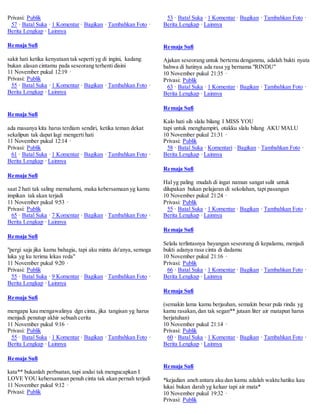 Privasi: Publik 
57 · Batal Suka · 1 Komentar · Bagikan · Tambahkan Foto · 
Berita Lengkap · Lainnya 
Remaja Sufi 
sakit hati ketika kenyataan tak seperti yg di ingini, kadang 
bukan alasan cintamu pada seseorang terhenti disini 
11 November pukul 12:19 · 
Privasi: Publik 
55 · Batal Suka · 1 Komentar · Bagikan · Tambahkan Foto · 
Berita Lengkap · Lainnya 
Remaja Sufi 
ada masanya kita harus terdiam sendiri, ketika teman dekat 
sekalipun tak dapat lagi mengerti hati 
11 November pukul 12:14 · 
Privasi: Publik 
61 · Batal Suka · 1 Komentar · Bagikan · Tambahkan Foto · 
Berita Lengkap · Lainnya 
Remaja Sufi 
saat 2 hati tak saling memahami, maka kebersamaan yg kamu 
impikan tak akan terjadi 
11 November pukul 9:53 · 
Privasi: Publik 
65 · Batal Suka · 7 Komentar · Bagikan · Tambahkan Foto · 
Berita Lengkap · Lainnya 
Remaja Sufi 
"pergi saja jika kamu bahagia, tapi aku minta do'anya, semoga 
luka yg ku terima lekas reda" 
11 November pukul 9:20 · 
Privasi: Publik 
55 · Batal Suka · 9 Komentar · Bagikan · Tambahkan Foto · 
Berita Lengkap · Lainnya 
Remaja Sufi 
mengapa kau mengawalinya dgn cinta, jika tangisan yg harus 
menjadi penutup akhir sebuah cerita 
11 November pukul 9:16 · 
Privasi: Publik 
55 · Batal Suka · 1 Komentar · Bagikan · Tambahkan Foto · 
Berita Lengkap · Lainnya 
Remaja Sufi 
kata** bukanlah perbuatan, tapi andai tak mengucapkan I 
LOVE YOU kebersamaan penuh cinta tak akan pernah terjadi 
11 November pukul 9:12 · 
Privasi: Publik 
53 · Batal Suka · 1 Komentar · Bagikan · Tambahkan Foto · 
Berita Lengkap · Lainnya 
Remaja Sufi 
Ajakan seseorang untuk bertemu denganmu, adalah bukti nyata 
bahwa di hatinya ada rasa yg bernama "RINDU" 
10 November pukul 21:35 · 
Privasi: Publik 
63 · Batal Suka · 1 Komentar · Bagikan · Tambahkan Foto · 
Berita Lengkap · Lainnya 
Remaja Sufi 
Kalo hati sih slalu bilang I MISS YOU 
tapi untuk menghampiri, otakku slalu bilang AKU MALU 
10 November pukul 21:31 · 
Privasi: Publik 
58 · Batal Suka · Komentari · Bagikan · Tambahkan Foto · 
Berita Lengkap · Lainnya 
Remaja Sufi 
Hal yg paling mudah di ingat namun sangat sulit untuk 
dilupakan bukan pelajaran di sekolahan, tapi pasangan 
10 November pukul 21:24 · 
Privasi: Publik 
55 · Batal Suka · 1 Komentar · Bagikan · Tambahkan Foto · 
Berita Lengkap · Lainnya 
Remaja Sufi 
Selalu terlintasnya bayangan seseorang di kepalamu, menjadi 
bukti adanya rasa cinta di dadamu 
10 November pukul 21:16 · 
Privasi: Publik 
66 · Batal Suka · 1 Komentar · Bagikan · Tambahkan Foto · 
Berita Lengkap · Lainnya 
Remaja Sufi 
(semakin lama kamu berjauhan, semakin besar pula rindu yg 
kamu rasakan, dan tak segan** jutaan liter air matapun harus 
berjatuhan) 
10 November pukul 21:14 · 
Privasi: Publik 
60 · Batal Suka · 1 Komentar · Bagikan · Tambahkan Foto · 
Berita Lengkap · Lainnya 
Remaja Sufi 
*kejadian aneh antara aku dan kamu adalah waktu hatiku kau 
lukai bukan darah yg keluar tapi air mata* 
10 November pukul 19:32 · 
Privasi: Publik 
 