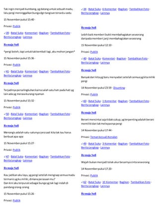 Tak ingin menjadi kumbang, yg datang untuk sebuah madu, 
lalu pergi meninggalkan bunga dgn tangisan tersedu-sedu 
15 November pukul 15:40 · 
Privasi: Publik 
39 · Batal Suka · Komentari · Bagikan · Tambahkan Foto · 
Berita Lengkap · Lainnya 
Remaja Sufi 
^pergi boleh, tapi untuk tak kembali lagi, aku mohon jangan^ 
15 November pukul 15:36 · 
Privasi: Publik 
41 · Batal Suka · Komentari · Bagikan · Tambahkan Foto · 
Berita Lengkap · Lainnya 
Remaja Sufi 
Terjadinya perselingkuhan karna salah satu hati pada hati yg 
lain ada yg merasa kurang nyaman 
15 November pukul 15:32 · 
Privasi: Publik 
50 · Batal Suka · Komentari · Bagikan · Tambahkan Foto · 
Berita Lengkap · Lainnya 
Remaja Sufi 
Menangis adalah satu-satunya cara saat kita tak tau harus 
berbuat apa-apa 
15 November pukul 15:27 · 
Privasi: Publik 
47 · Batal Suka · Komentari · Bagikan · Tambahkan Foto · 
Berita Lengkap · Lainnya 
Remaja Sufi 
Kau jadikan aku layu, yg pergi setelah mengisap semua madu 
termanis yg ku miliki, dimana perasaan mu? 
Dan kini aku terpuruk sebagai bunga yg tak lagi indah di 
pandang orang-orang 
15 November pukul 15:26 · 
Privasi: Publik 
34 · Batal Suka · 6 Komentar · Bagikan · Tambahkan Foto · 
Berita Lengkap · Lainnya 
Remaja Sufi 
Lebih baik memberi bukti membahagiakan seseorang 
daripada memberi janji membahagiakan seseorang 
15 November pukul 12:10 · 
Privasi: Publik 
40 · Batal Suka · Komentari · Bagikan · Tambahkan Foto · 
Berita Lengkap · Lainnya 
Remaja Sufi 
Banyak dari kita yg baru menyadari setelah semua yg kita miliki 
pergi 
14 November pukul 23:59 · Disunting · 
Privasi: Publik 
60 · Batal Suka · 1 Komentar · Bagikan · Tambahkan Foto · 
Berita Lengkap · Lainnya 
Remaja Sufi 
Berani mencintai saja tidak cukup, yg terpenting adalah berani 
memiliki dan tak melepasnya pergi 
14 November pukul 17:44 · 
Privasi: Teman kecuali Kenalan 
49 · Batal Suka · 3 Komentar · Bagikan · Tambahkan Foto · 
Berita Lengkap · Lainnya 
Remaja Sufi 
Wajah bukan menjadi tolak ukur besarnya cinta seseorang 
14 November pukul 17:20 · 
Privasi: Publik 
62 · Batal Suka · 10 Komentar · Bagikan · Tambahkan Foto · 
Berita Lengkap · Lainnya 
Remaja Sufi 
 