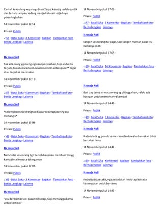 Carilah kekasih yg wajahnya biasa2 saja, karn yg terlalu cantik 
dan terlalu tampan kadang menjadi alasan terjadinya 
perselingkuhan 
14 November pukul 17:14 · 
Privasi: Publik 
57 · Batal Suka · 4 Komentar · Bagikan · Tambahkan Foto · 
Berita Lengkap · Lainnya 
Remaja Sufi 
Tak ada orang yg menginginkan perpisahan, tapi andai itu 
terjadi, tak ada cara lain kecuali memilih antara pura** tegar 
atau terpaksa merelakan 
14 November pukul 17:11 · 
Privasi: Publik 
57 · Batal Suka · Komentari · Bagikan · Tambahkan Foto · 
Berita Lengkap · Lainnya 
Remaja Sufi 
*kelemahan seseorang tak di ukur seberapa sering dia 
menangis* 
14 November pukul 17:09 · 
Privasi: Publik 
49 · Batal Suka · Komentari · Bagikan · Tambahkan Foto · 
Berita Lengkap · Lainnya 
Remaja Sufi 
Mencintai seseorang dgn berlebihan akan membuat dia yg 
kamu cintai merasa tak nyaman 
14 November pukul 17:07 · 
Privasi: Publik 
62 · Batal Suka · 3 Komentar · Bagikan · Tambahkan Foto · 
Berita Lengkap · Lainnya 
Remaja Sufi 
"aku terdiam disini bukan meratapi, tapi menunggu kamu 
untuk kembali" 
14 November pukul 17:06 · 
Privasi: Publik 
47 · Batal Suka · 3 Komentar · Bagikan · Tambahkan Foto · 
Berita Lengkap · Lainnya 
Remaja Sufi 
kangen seseorang itu wajar, tapi kangen mantan pacar itu 
namanya CLBK 
14 November pukul 17:05 · 
Privasi: Publik 
69 · Batal Suka · 14 Komentar · Bagikan · Tambahkan Foto · 
Berita Lengkap · Lainnya 
Remaja Sufi 
dari tiap tetes air mata orang yg ditinggalkan, selalu ada 
harapan untuk memintanya kembali 
14 November pukul 14:46 · 
Privasi: Publik 
49 · Batal Suka · 9 Komentar · Bagikan · Tambahkan Foto · 
Berita Lengkap · Lainnya 
Remaja Sufi 
ikatan cinta yg penuh kemesraan dan tawa kebanyakan tidak 
bertahan lama 
14 November pukul 14:44 · 
Privasi: Publik 
39 · Batal Suka · Komentari · Bagikan · Tambahkan Foto · 
Berita Lengkap · Lainnya 
Remaja Sufi 
rindu itu tidak sakit, yg sakit adalah rindu tapi tak ada 
kesempatan untuk bertemu 
14 November pukul 14:43 · 
Privasi: Publik 
 