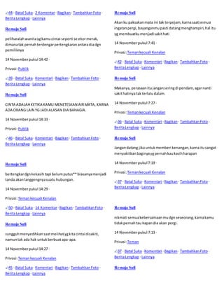 44 · Batal Suka · 2 Komentar · Bagikan · Tambahkan Foto · 
Berita Lengkap · Lainnya 
Remaja Sufi 
peliharalah wanita yg kamu cintai seperti se ekor merak, 
dimana tak pernah terdengar pertengkaran antara dia dgn 
pemiliknya 
14 November pukul 14:42 · 
Privasi: Publik 
39 · Batal Suka · Komentari · Bagikan · Tambahkan Foto · 
Berita Lengkap · Lainnya 
Remaja Sufi 
CINTA ADALAH KETIKA KAMU MENETESKAN AIR MATA, KARNA 
ADA ORANG LAIN YG JADI ALASAN DIA BAHAGIA. 
14 November pukul 14:33 · 
Privasi: Publik 
46 · Batal Suka · Komentari · Bagikan · Tambahkan Foto · 
Berita Lengkap · Lainnya 
Remaja Sufi 
bertengkar dgn kekasih tapi belum putus** biasanya menjadi 
tanda akan langgengnya suatu hubungan. 
14 November pukul 14:29 · 
Privasi: Teman kecuali Kenalan 
50 · Batal Suka · 14 Komentar · Bagikan · Tambahkan Foto · 
Berita Lengkap · Lainnya 
Remaja Sufi 
sungguh menyedihkan saat melihat yg kita cintai disakiti, 
namun tak ada hak untuk berbuat apa-apa. 
14 November pukul 14:27 · 
Privasi: Teman kecuali Kenalan 
45 · Batal Suka · Komentari · Bagikan · Tambahkan Foto · 
Berita Lengkap · Lainnya 
Remaja Sufi 
Akan ku paksakan mata ini tak terpejam, karna saat semua 
ingatan pergi, bayanganmu pasti datang menghampiri, hal itu 
yg membuatku menjadi sakit hati 
14 November pukul 7:41 · 
Privasi: Teman kecuali Kenalan 
42 · Batal Suka · Komentari · Bagikan · Tambahkan Foto · 
Berita Lengkap · Lainnya 
Remaja Sufi 
Makanya, perasaan itu jangan sering di pendam, agar nanti 
sakit hatinya tak terlalu dalam. 
14 November pukul 7:27 · 
Privasi: Teman kecuali Kenalan 
36 · Batal Suka · Komentari · Bagikan · Tambahkan Foto · 
Berita Lengkap · Lainnya 
Remaja Sufi 
Jangan datang jika untuk memberi kenangan, karna itu sangat 
menyakitkan baginya yg pernah kau kasih harapan 
14 November pukul 7:19 · 
Privasi: Teman kecuali Kenalan 
37 · Batal Suka · Komentari · Bagikan · Tambahkan Foto · 
Berita Lengkap · Lainnya 
Remaja Sufi 
nikmati semua kebersamaan mu dgn seseorang, karna kamu 
tidak pernah tau kapan dia akan pergi. 
14 November pukul 7:13 · 
Privasi: Teman 
37 · Batal Suka · Komentari · Bagikan · Tambahkan Foto · 
Berita Lengkap · Lainnya 
Remaja Sufi 
 