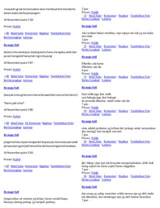 +masalah yg tak terselesaikan akan membuat kita menderita 
dalam waktu berkepanjangan+ 
14 November pukul 7:10 · 
Privasi: Publik 
36 · Batal Suka · Komentari · Bagikan · Tambahkan Foto · 
Berita Lengkap · Lainnya 
Remaja Sufi 
dalam cinta sekalipun, kadang kamu harus mengaku salah dan 
pura2 mengalah hanya tak ingin dia pergi 
14 November pukul 7:07 · 
Privasi: Publik 
45 · Batal Suka · Komentari · Bagikan · Tambahkan Foto · 
Berita Lengkap · Lainnya 
Remaja Sufi 
(banyak cinta yg bersemi karna berawal dari rasa terlalu benci) 
*benci jadi cinta* 
14 November pukul 7:06 · 
Privasi: Publik 
39 · Batal Suka · 22 Komentar · Bagikan · Tambahkan Foto · 
Berita Lengkap · Lainnya 
Remaja Sufi 
jangan terlalu cepat mengambil keputusan, karna banyak sekali 
penyesalan yg terjadi karna kita tak bisa mengontrol keadaan. 
14 November pukul 7:03 · 
Privasi: Publik 
47 · Batal Suka · Komentari · Bagikan · Tambahkan Foto · 
Berita Lengkap · Lainnya 
Remaja Sufi 
Jangan tahan air matamu yg keluar, karna setelah hujan, 
biasanya datang pelangi yg menjadi gantinya 
2 jam · 
Privasi: Publik 
15 · Batal Suka · Komentari · Bagikan · Tambahkan Foto · 
Berita Lengkap · Lainnya 
Remaja Sufi 
Aku terdiam bukan membisu, tapi supaya tak ada yg tau kalau 
aku rindu 
3 jam · 
Privasi: Publik 
15 · Batal Suka · Komentari · Bagikan · Tambahkan Foto · 
Berita Lengkap · Lainnya 
Remaja Sufi 
Dihatiku ada kamu 
Dihatimu ada dia 
4 jam · 
Privasi: Publik 
15 · Batal Suka · Komentari · Bagikan · Tambahkan Foto · 
Berita Lengkap · Lainnya 
Remaja Sufi 
Saat sedih juga ikut sedih 
saat bahagia juga ikut bahagia 
itu pertanda dihatimu sudah mulai ada dia 
7 jam · 
Privasi: Publik 
34 · Batal Suka · Komentari · Bagikan · Tambahkan Foto · 
Berita Lengkap · Lainnya 
Remaja Sufi 
cinta adalah jembatan yg terbuat dari pelangi untuk menyatukan 
dua masing2 hati menjadi satu hati 
7 jam · 
Privasi: Publik 
26 · Batal Suka · Komentari · Bagikan · Tambahkan Foto · 
Berita Lengkap · Lainnya 
Remaja Sufi 
jika bilang cinta tapi tak berusaha mempertahankan, lebih baik 
orang seperti itu harus cepat2 kamu tinggalkan 
7 jam · 
Privasi: Publik 
26 · Batal Suka · Komentari · Bagikan · Tambahkan Foto · 
Berita Lengkap · Lainnya 
Remaja Sufi 
dua orang yg saling mencintai selalu merasa apa yg oleh mulut 
tak dikatakan, dan mendengar apa yg oleh hatimu bicarakan 
7 jam · 
 