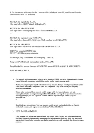 8. I'm just a man, with many burden | namun Allah tiada kenal mustahil, mudah-mudahan doa
dan amal bisa buat Dia berkenan
KETIKA aku ingin hidup KAYA,
Aku lupa bahwa HIDUP adalah KEKAYAAN.
KETIKA aku takut MEMBERI,
Aku lupa bahwa semua yang aku miliki adalah PEMBERIAN.
...
KETIKA aku ingin jadi yang TERKUAT,
Aku lupa bahwa dalam KELEMAHAN, Allah memberi aku KEKUATAN.
KETIKA aku takut RUGI,
Aku lupa bahwa HIDUPKU adalah sebuah KEBERUNTUNGAN.
HIDUP ini sangatlah INDAH jika
MENSYUKURI apa yang sudah ada.
Adakalanya yang TERINDAH bukanlah yang TERBAIK,
Yang SEMPURNA tidak menjanjikan KEBAHAGIAAN.
Tetapi ketika kita mampu dan mau MENERIMA semua KEKURANGAN & KELEBIHAN...
Itulah KEBAHAGIAAN.
Ego manusia selalu mengatakan kalau ia serba sempurna. Tidak ada cacat. Tidak ada noda. Semua
bagus. Kalau ada orang yang menilai lain, pasti si penilai yang teranggap salah.
Begitu pun yang mungkin terjadi dalam diri seorang mukmin. Dengan penuh percaya diri, ia yakini
kalau semua langkahnya sempurna. Tidak ada yang salah. Yang salah adalah jika ada yang
menganggapnya salah.
Dalam sudut pandang Islam, manusia adalah tempat salah dan lupa. Jadi, akan ada saja
kemungkinan kalau seorang mukmin pun bisa khilaf. Kalau seorang ulama pun bisa salah. Kalau
seorang pemimpin pun bisa kepeleset. Saat itu, ia butuh teguran sebagai cermin yang bisa
menyadarkan.
...
Rasulullah saw. mengatakan, “Seorang mukmin adalah cermin bagi mukmin lainnya. Apabila
melihat aib padanya, dia segera memperbaikinya.” (HR. Al-Bukhari)
UANG Rp1000 DAN Rp100.000
-------------------------------------
Uang Rp.1000 dan Rp 100.000 sama2 terbuat dari kertas, sama2 dicetak dan diedarkan oleh dan
dari Bank Indonesia. Pada saat bersamaan mereka keluar dan berpisah dari Bank dan beredar di
masyarakat. Empat bulan kemudian mereka bertemu lagi secara tdk sengaja di dlm dompet seorang
pemuda.
 