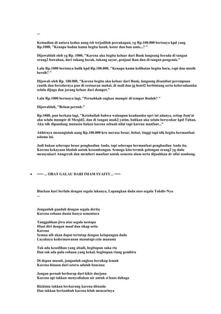 ...
Kemudian di antara kedua uang tsb terjadilah percakapan, yg Rp.100.000 bertanya kpd yang
Rp.1000, "Kenapa badan kamu begitu lusuh, kotor dan bau amis...? "
Dijawablah oleh yg Rp. 1000, "Karena aku begitu keluar dari Bank langsung berada di tangan
orang2 bawahan, dari tukang becak, tukang sayur, penjual ikan dan di tangan pengemis."
Lalu Rp.1000 bertanya balik kpd Rp.100.000, "Kenapa kamu kelihatan begitu baru, rapi dan masih
bersih? "
Dijawab oleh Rp. 100.000, "Karena begitu aku keluar dari Bank, langsung disambut perempuan
cantik dan beredarnya pun di restauran mahal, di mall dan jg hotel2 berbintang serta keberadaanku
selalu dijaga dan jarang keluar dari dompet."
Lalu Rp.1000 bertanya lagi, "Pernahkah engkau mampir di tempat ibadah? "
Dijawablah, "Belum pernah."
Rp.1000. pun berkata lagi, "Ketahuilah bahwa walaupun keadaanku sprt ini adanya, setiap Jum'at
aku selalu mampir di Mesjid2, dan di tangan anak2 yatim, bahkan aku selalu bersyukur kpd Tuhan.
Aku tdk dipandang manusia bukan karena sebuah nilai tapi karena manfaat..."
Akhirnya menangislah uang Rp.100.000 krn merasa besar, hebat, tinggi tapi tdk begitu bermanfaat
selama ini.
Jadi bukan seberapa besar penghasilan Anda, tapi seberapa bermanfaat penghasilan Anda itu.
Karena kekayaan bknlah untuk kesombongan. Semoga kita termsk golongan orang2 yg slalu
mensyukuri Anugerah dan memberi manfaat untuk semesta alam serta dijauhkan dr sifat sombong.
=== ... OBAT GALAU DARI IMAM SYAFI'I ... ===
Biarkan hari berlalu dengan segala lakunya, Lapangkan dada atas segala Takdir-Nya
...
Janganlah gundah dengan segala derita
Karena cobaan dunia hanya sementara
Tangguhkan jiwa atas segala nestapa
Hiasi diri dengan maaf dan sikap setia
Karena
Semua aib akan dapat tertutup dengan kelapangan dada
Layaknya kedermawanan menutupi cela manusia
Tak ada kesedihan yang abadi, begitupun suka ria
Dan tak ada pula cobaan yang kekal, begitupun riang gembira
Di depan musuh, janganlah engkau bersikap lemah
Karena hinaan dari seteru adalah bencana
Jangan pernah berharap dari kikir durjana
Karena api takkan menyediakan air untuk si haus dahaga
Rizkimu takkan berkurang karena ditunda
Dan takkan bertambah karena lelah mencarinya
 