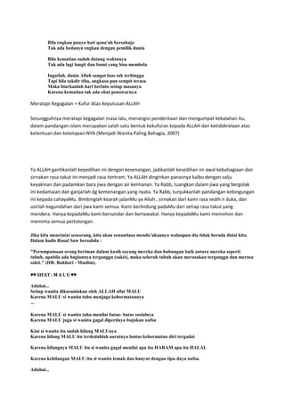 Bila engkau punya hati qona'ah bersahaja
Tak ada bedanya engkau dengan pemilik dunia
Bila kematian sudah datang waktunya
Tak ada lagi langit dan bumi yang bisa membela
Ingatlah, dunia Allah sangat luas tak terhingga
Tapi bila takdir tiba, angkasa pun sempit terasa
Maka biarkanlah hari berlalu setiap masanya
Karena kematian tak ada obat penawarnya
Meratapi Kegagalan = Kufur Atas Keputusan ALLAH
Sesungguhnya meratapi kegagalan masa lalu, menangisi penderitaan dan mengumpat kekalahan itu,
dalam pandangan islam merupakan salah satu bentuk kekufuran kepada ALLAH dan ketidakrelaan atas
ketentuan dan ketetapan-NYA (Menjadi Wanita Paling Bahagia, 2007)
Ya ALLAH gantikanlah kepedihan ini dengan kesenangan, jadikanlah kesedihan ini awal kebahagiaan dan
sirnakan rasa takut ini menjadi rasa tentram. Ya ALLAH dinginkan panasnya kalbu dengan salju
keyakinan dan padamkan bara jiwa dengan air keimanan. Ya Rabb, tuangkan dalam jiwa yang bergolak
ini kedamaian dan ganjarlah dg kemenangan yang nyata. Ya Rabb, tunjukkanlah pandangan kebingungan
ini kepada cahayaMu. Bimbinglah kearah jalanMu ya Allah , sirnakan dari kami rasa sedih n duka, dan
usirlah kegundahan dari jiwa kami semua. Kami berlindung padaMu dari setiap rasa takut yang
mendera. Hanya kepadaMu kami bersandar dan bertawakal. Hanya kepadaMu kami memohon dan
meminta semua pertolongan.
Jika kita mencintai seseorang, kita akan senantiasa mendo‟akannya walaupun dia tidak berada disisi kita.
Dalam hadis Rasul Saw bersabda :
"Perumpamaan orang beriman dalam kasih sayang mereka dan hubungan baik antara mereka seperti
tubuh, apabila ada bagiannya terganggu (sakit), maka seluruh tubuh akan merasakan terganggu dan merasa
sakit." (HR. Bukhari - Muslim).
♥♥ SIFAT : M A L U ♥♥
Aduhai...
Setiap wanita dikaruniakan oleh ALLAH sifat MALU
Karena MALU si wanita tahu menjaga kehormatannya
...
Karena MALU si wanita tahu menilai batas- batas sosialnya
Karena MALU juga si wanita gagal diperdaya bujukan nafsu
Kini si wanita itu sudah hilang MALUnya
Karena hilang MALU itu terdedahlah auratnya lantas kehormatan diri tergadai
Karena hilangnya MALU itu si wanita gagal menilai apa itu HARAM apa itu HALAL
Karena kehilangan MALU itu si wanita lemah dan hanyut dengan tipu daya nafsu.
Aduhai...
 