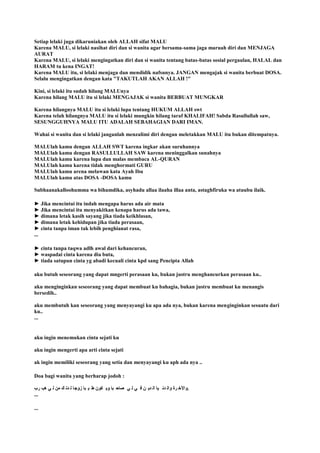 Setiap lelaki juga dikaruniakan oleh ALLAH sifat MALU
Karena MALU, si lelaki nasihat diri dan si wanita agar bersama-sama jaga maruah diri dan MENJAGA
AURAT
Karena MALU, si lelaki mengingatkan diri dan si wanita tentang batas-batas sosial pergaulan, HALAL dan
HARAM tu kena INGAT!
Karena MALU itu, si lelaki menjaga dan mendidik nafsunya. JANGAN mengajak si wanita berbuat DOSA.
Selalu mengingatkan dengan kata "TAKUTLAH AKAN ALLAH !"
Kini, si lelaki itu sudah hilang MALUnya
Karena hilang MALU itu si lelaki MENGAJAK si wanita BERBUAT MUNGKAR
Karena hilangnya MALU itu si lelaki lupa tentang HUKUM ALLAH swt
Karena telah hilangnya MALU itu si lelaki mungkin hilang taraf KHALIFAH! Sabda Rasullullah saw,
SESUNGGUHNYA MALU ITU ADALAH SEBAHAGIAN DARI IMAN.
Wahai si wanita dan si lelaki janganlah menzalimi diri dengan meletakkan MALU itu bukan ditempatnya.
MALUlah kamu dengan ALLAH SWT karena ingkar akan suruhannya
MALUlah kamu dengan RASULLULLAH SAW karena meninggalkan sunahnya
MALUlah kamu karena lupa dan malas membaca AL-QURAN
MALUlah kamu karena tidak menghormati GURU
MALUlah kamu arena melawan kata Ayah Ibu
MALUlah kamu atas DOSA -DOSA kamu
Subhaanakalloohumma wa bihamdika, asyhadu allaa ilaaha illaa anta, astaghfiruka wa atuubu ilaik.
► Jika mencintai itu indah mengapa harus ada air mata
► Jika mencintai itu menyakitkan kenapa harus ada tawa,
► dimana letak kasih sayang jika tiada keikhlasan,
► dimana letak kehidupan jika tiada perasaan,
► cinta tanpa iman tak lebih penghianat rasa,
...
► cinta tanpa taqwa adlh awal dari kehancuran,
► waspadai cinta karena dia buta,
► tiada satupun cinta yg abadi kecuali cinta kpd sang Pencipta Allah
aku butuh seseorang yang dapat mngerti perasaan ku, bukan justru menghancurkan perasaan ku..
aku menginginkan seseorang yang dapat membuat ku bahagia, bukan justru membuat ku menangis
bersedih..
aku membutuh kan seseorang yang menyayangi ku apa ada nya, bukan karena menginginkan sesuatu dari
ku..
...
aku ingin menemukan cinta sejati ku
aku ingin mengerti apa arti cinta sejati
ak ingin memiliki seseorang yang setia dan menyayangi ku aph ada nya ..
Doa bagi wanita yang berharap jodoh :
‫رب‬ ‫هة‬ ‫ي‬ ‫ل‬ ‫من‬ ‫ك‬ ‫دن‬ ‫ل‬ ‫زوجا‬ ‫با‬ ‫ي‬ ‫ط‬ ‫كون‬ ‫وي‬ ‫با‬ ‫صاح‬ ‫ي‬ ‫ل‬ ‫ي‬ ‫ف‬ ‫ن‬ ‫دي‬ ‫ال‬ ‫يا‬ ‫دن‬ ‫وال‬ ‫رة‬ ‫.واآلخ‬
...
...
 