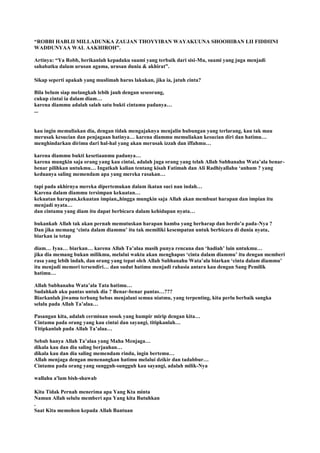 “ROBBI HABLII MILLADUNKA ZAUJAN THOYYIBAN WAYAKUUNA SHOOHIBAN LII FIDDIINI
WADDUNYAA WAL AAKHIROH”.
Artinya: “Ya Robb, berikanlah kepadaku suami yang terbaik dari sisi-Mu, suami yang juga menjadi
sahabatku dalam urusan agama, urusan dunia & akhirat”.
Sikap seperti apakah yang muslimah harus lakukan, jika ia, jatuh cinta?
Bila belum siap melangkah lebih jauh dengan seseorang,
cukup cintai ia dalam diam…
karena diammu adalah salah satu bukti cintamu padanya…
...
kau ingin memuliakan dia, dengan tidak mengajaknya menjalin hubungan yang terlarang, kau tak mau
merusak kesucian dan penjagaan hatinya… karena diammu memuliakan kesucian diri dan hatimu…
menghindarkan dirimu dari hal-hal yang akan merusak izzah dan iffahmu…
karena diammu bukti kesetiaanmu padanya…
karena mungkin saja orang yang kau cintai, adalah juga orang yang telah Allah Subhanahu Wata‟ala benar-
benar pilihkan untukmu… Ingatkah kalian tentang kisah Fatimah dan Ali Radhiyallahu „anhum ? yang
keduanya saling memendam apa yang mereka rasakan…
tapi pada akhirnya mereka dipertemukan dalam ikatan suci nan indah…
Karena dalam diammu tersimpan kekuatan…
kekuatan harapan,kekuatan impian„hingga mungkin saja Allah akan membuat harapan dan impian itu
menjadi nyata…
dan cintamu yang diam itu dapat berbicara dalam kehidupan nyata…
bukankah Allah tak akan pernah memutuskan harapan hamba yang berharap dan berdo‟a pada-Nya ?
Dan jika memang „cinta dalam diammu‟ itu tak memiliki kesempatan untuk berbicara di dunia nyata,
biarkan ia tetap
diam… Iyaa… biarkan… karena Allah Ta‟alaa masih punya rencana dan „hadiah‟ lain untukmu…
jika dia memang bukan milikmu, melalui waktu akan menghapus „cinta dalam diammu‟ itu dengan memberi
rasa yang lebih indah, dan orang yang tepat oleh Allah Subhanahu Wata‟ala biarkan „cinta dalam diammu‟
itu menjadi memori tersendiri… dan sudut hatimu menjadi rahasia antara kau dengan Sang Pemilik
hatimu…
Allah Subhanahu Wata‟ala Tata hatimu…
Sudahkah aku pantas untuk dia ? Benar-benar pantas…???
Biarkanlah jiwamu terbang bebas menjalani semua niatmu, yang terpenting, kita perlu berbaik sangka
selalu pada Allah Ta‟alaa…
Pasangan kita, adalah cerminan sosok yang hampir mirip dengan kita…
Cintamu pada orang yang kau cintai dan sayangi, titipkanlah…
Titipkanlah pada Allah Ta‟alaa…
Sebab hanya Allah Ta‟alaa yang Maha Menjaga…
dikala kau dan dia saling berjauhan…
dikala kau dan dia saling memendam rindu, ingin bertemu…
Allah menjaga dengan menenangkan hatimu melalui dzikir dan tadabbur…
Cintamu pada orang yang sungguh-sungguh kau sayangi, adalah milik-Nya
wallahu a'lam bish-shawab
Kita Tidak Pernah menerima apa Yang Kta minta
Namun Allah selulu memberi apa Yang kita Butuhkan
.
Saat Kita memohon kepada Allah Bantuan
 