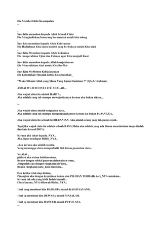 Dia Memberi Kita Kesempatan
...
.
Saat Kita memohon Kepada Allah Sebuah Cinta
Dia Menghadirkan,Seseorang bermasalah untuk kita tolong
.
Saat kita memohon kepada Allah Keberanian
Dia Hadiahkan Kita suatu kondisi yang berbahaya untuk Kita atasi
.
Saat Kita Memohon kepada Allah Kekuatan
Dia Anugerahkan Ujian dan Cobaan agar Kita menjadi Kuat
.
Saat Kita memohon kepada Allah kesejahteraan
Dia Menyediakan Akal untuk Kita Berfikir
.
Saat Kita MeMohon Kebijaksanaan
Dia karuniakan Masalah untuk Kita pecahkan_
"Maka NIkmat Allah yang Mana Yang Kamu Dustakan ?" {QS.Ar-Rahman}
ANDAI WUJUD CINTA ITU ADALAH...
Jika wujud cinta itu adalah HARTA ,
Aku adalah yang tak mampu mewujudkannya kerana aku bukan sikaya...
...
Jika wujud cinta adalah rangkaian kata ,
Aku adalah yang tak mampu mengungkapkannya kerana ku bukan PUJANGGA..
Jika wujud cinta itu sebuah KEBERANIAN, Aku adalah orang yang tak punya nyali..
Tapi jika wujud cinta itu adalah sebuah RASA,Maka aku adalah yang ada disana mencintaimu tanpa tindak
dan kata kecuali DO'A.
Kerana aku takut kepada_NYA..
Aku ingin mendapat Ridho_NYA..
..dan kerana aku adalah wanita,
Yang menunggu cinta memperbaiki diri dalam penantian cinta..
Ya Akhi ,,
pilihlah aku dalam Istikharahmu..
Bukan dengan seleksi pacaran dalam cinta semu..
Jemputlah aku dengan rangkaian do'amu..
Bukan rangkaian kata_kata manismu..
Dan ketika telah siap dirimu,
Pinanglah aku dengan keyakinan bahwa aku PILIHAN TERBAIK dari_NYA untukmu..
Kerana tak ada yang lebih Indah kecuali ..
Cinta kerana_NYA dibawah Ridho_NYA..
1 hal yang membuat kita BAHAGIA adalah KASIH SAYANG.
1 hal yg membuat kita DEWASA adalah MASALAH.
1 hal yg membuat kita HANCUR adalah PUTUS ASA.
...
 