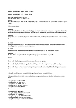 1 hal yg membuat kita MAJU adalah USAHA.
1 hal yg membuat kita KUAT adalah DO'A.
Jadi agar hidup ini lebih INDAH...
Sebarkanlah KASIH SAYANG kepada
sesama,
Bersahabatlah dengan MASALAH, Tidak PUTUS ASA dan terus berUSAHA, serta selalu berDO'A kepada-
NYA..
Salam santun selalu.
Ya Allah
Ampunilah jika diriku masih rapuh terhadap godaan kenikmatan dunia yang sesaat, ampunilah jika diriku
seringkali melalaikanMu dan ampunilah juga jika diriku masih sering menganggap enteng kekuasaanMu.
Ya Allah
Ampunilah dosa-dosa ibuku, bapakku, istri/suamiku, anak-anakku, saudara-saudaraku dan para sahabatku.
...
Ya Allah
Senantiasa bimbinglah diriku agar kuat dalam mempertahankan keimanan kepadaMu dan tidak mudah
terhadap godaan kenikmatan dunia yang sesaat.
Ya Allah
Engkaulah maha penerima taubat serta maha bijaksana. kepadaMu lah ku serahkan diri ini.
Ya Allah
Jadikan diriku sebagai hamba-hamba pilihanMu yang senantiasa dekat denganMu.
Aamiin.
Pesan pada dia,aku kagum akan keimanannya,bukan paras rupanya.
Pesan pada dia,aku tidak berbangga berdiri di sisinya,malah aku bersyukur karena dilindunginya,
Pesan pada dia,tak perlu bawa aku ke tempat-tempat indah di dunia,cukuplah dia bimbing aku ke syurga.
...
Adam,Hawa tidak pernah minta dibelai dengan harta, Mereka minta keikhlasan.
Adam,ketahuilah Hawa tidak sempurna.Redhalah sebagaimana kami meredhakan ketidaksempurnaan
kamu....
- Yang Singkat Itu "WAKTU".
- Yang Menipu Itu "DUNIA".
- Yang Dekat Itu "KEMATIAN".
- Yang Besar Itu "HAWA NAFSU".
- Yang Berat Itu "AMANAH"
...
- Yang Sulit Itu "IKHLAS".
- Yang Mudah Itu "BERBUAT DOSA".
- Yang Susah Itu "SABAR".
- Yang Sering Lupa Itu "BERSYUKUR".
- Yang Membakar Amal Itu "GHIBAH".
- Yang Mendorong Ke Neraka Itu "LIDAH".
 
