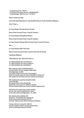 - Yang Berharga Itu "IMAN".
- Yang Menenteramkan Hati Itu ''BERDZIKIR".
- Yang Ditunggu Allah Swt. Itu "TAUBAT"
Hanya Untuk Satu Hati
Laki-Laki Sejati Bukanlah Ia Yang Memiliki Banyak Wanita Di Dalam Hidupnya
Akan Tetapi ,,,,
Ia Yang Mampu Menolak Banyak Wanita
Hanya Demi Seorang Wanita Yang Di Cintainya
Ia Yang Mampu Meneguhkan Hatinya
Hanya Demi Seorang Wanita Yang Di Cintainya
Ia Yang Mampu Menjaga Hati Seorang Wanita Yang Di Cintainya
Dan ,,,
Ia Yang Mampu Selalu Setia Hati
Hanya Untuk Seorang Wanita Yang Di Cinta Dan Di Sayangi
Sepanjang Hidupnya
..BOLEHKAH AKU MENCINTAINYA...
Ya Allah bolehkah aku mencintainya?
Ya Allah bolehkah aku menyayanginya?
Ya Allah bolehkah aku merindunya?
Bila rasaku ini mulai meluluhlantahkan
segenap hatiku aku tak sanggup untuk mulai
menanggungnya sendiri
aku butuh sandaran hati untuk menenangkan
hatiku ini kepada siapa aku akan melabuhkan cintaku ini?
dan sampai saat ini belum aku bisa temukan jawabannya.
Jika memang dia yang bisa menjadi terbaik
untuk dihatiku
kan kupasrahkan semua kepadaMu.
jikalah dia yang tepat KAU pilihkan untukku
tak kan kemana hatiku kan mencari sebuah tambatan hati.
Jika bukan dia yang untuk terbaik untukku
kan ku coba untuk mengikhlaskan semua
meski sakit untuk menanggungnya. Ya Allah..
jika memang Kau jodohkan dia
kepadaku , temukanlah dia denganku di
ikatan yang penuh kehalalan dan full
barokah.. dimana kalau tidak di ikatan pernikahan...
Semoga cinta ini, sayang ini, rindu ini
bersemi seindah mentari yang menyinari bumi.....
untuk membangun keluarga sakinah,
 