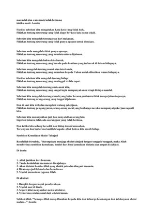 mawadah dan warahmah kelak bersama
istriku nanti. Aamiin
Hari ini sebelum kita mengatakan kata-kata yang tidak baik,
Fikirkan tentang seseorang yang tidak dapat berkata-kata sama sekali.
Sebelum kita mengeluh tentang rasa dari makanan,
Fikirkan tentang seseorang yang tidak punya apapun untuk dimakan.
Sebelum anda mengeluh tidak punya apa-apa,
Fikirkan tentang seseorang yang meminta-minta dijalanan.
Sebelum kita mengeluh bahwa kita buruk,
Fikirkan tentang seseorang yang berada pada keadaan yang terburuk di dalam hidupnya.
Sebelum mengeluh tentang suami atau isteri anda,
Fikirkan tentang seseorang yang memohon kepada Tuhan untuk diberikan teman hidupnya.
Hari ini sebelum kita mengeluh tentang hidup,
Fikirkan tentang seseorang yang meninggal terlalu cepat.
Sebelum kita mengeluh tentang anak-anak kita,
Fikirkan tentang seseorang yang sangat ingin mempunyai anak tetapi dirinya mandul.
Sebelum kita mengeluh tentang rumah yang kotor kerana pembantu tidak mengerjakan tugasnya,
Fikirkan tentang orang-orang yang tinggal dijalanan.
Dan di saat kita letih dan mengeluh tentang pekerjaan,
Fikirkan tentang pengangguran, orang-orang cacat yang berharap mereka mempunyai pekerjaan seperti
kita.
Sebelum kita menunjukkan jari dan menyalahkan orang lain,
Ingatlah bahawa tidak ada seorangpun yang tidak berdosa.
Dan ketika kita sedang bersedih dan hidup dalam kesusahan,
Tersenyum dan berterima kasihlah kepada Allah bahwa kita masih hidup.
Sembilan Kemuliaan Shalat Tahajud
Rasulullah bersabda, "Barangsiapa menjaga sholat tahajud dengan sungguh-sungguh, maka Allah
memberinya sembilan kemuliaan, terdiri dari lima kemuliaan didunia dan empat di akhirat.
Di dunia:
1. Allah jauhkan dari bencana.
2. Tanda kesholehan memancar diwajahnya.
3. Akan dicintai hamba Allah yang sholeh pula dan disegani manusia.
4. Bicaranya jadi hikmah dan berwibawa.
5. Mudah memahami Agama Allah.
Di akhirat:
1. Bangkit dengan wajah penuh cahaya.
2. Mudah saat di hisab.
3. Seperti kilat menyambar melewati shirot.
4. Menerima catatan amal dari sebelah kanan.
SubhanAllah, "Semoga Allah meng-ilhamkan kepada kita dan keluarga kesenangan dan kekhusyuan shalat
malam..." Aamiin
 