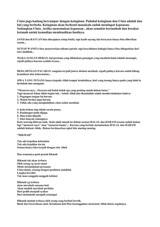 Cinta juga kadang bercampur dengan keinginan. Padahal keinginan dan Cinta adalah dua
hal yang berbeda. Keinginan akan berhenti manakala sudah mendapat kepuasan.
Sedangkan Cinta , ketika menemukan kepuasan , akan semakin bertambah dan berakar
ketanah untuk kemudian membuahkan hasilnya.
JANJI dan RAYUAN bisa diucapkan setiap lelaki, tapi kasih sayang tak bersyarat hanya bisa diberikan
suami...
SETIAP WANITA bisa menawarkan nikmat gairah, tapi kesyahduan bahagia hanya bisa didapatkan dari
istri shalihah...
MAKA JANGAN HERAN, hal pertama yang dilakukan pasangan yang menikah halal adalah menangis,
sejadi-jadinya karena syahdu terasa...
BEDA DENGAN PACARAN, tangisan terjadi justru sbelum menikah, sejadi-jadinya karena sudah hilang
kemuliaan dan kehormatan...
JIWA YANG TENANG hanya kepada Allah tempat kembalinya, hati yang tenang hanya pada yang halal ia
berlabuh dan mengadu.
"Menurut saya... Pacaran tuh boleh-boleh aja yang penting masih dalam batas."
Tapi menurut Islam tidak begitu loh... Sebab Allah dan Rasulullah sudah memberitahukan bahwa:
1. Pegangan tangan itu haram.
2. Mojok berdua juga haram.
3. Tidak ada yang menghalalkan cinta selain menikah.
4. Kalo belum siap nikah suruh puasa.
5. Pandangan kudu dijaga.
6. Zina kudu dijauhi.
7. Zina banyak cabangnya.
Kata seorang ikhwan mah.. Kalo udah masuk ke dalam urusan HALAL dan HARAM urusan sudah bukan
lagi "menurut saya" atau "menurut kamu"... Karena yang berhak memutuskan HALAL dan HARAM
adalah hukum Allah.. Bukan berdasarkan opini kita masing-masing.
"HIKMAH"
Tak ada kejadian kebetulan
Tak ada kejadian sia-sia
Semua hanya bisa terjadi dengan izin Allah
Dan semuanya pasti penuh hikmah
Hikmah tak akan terbaca
Oleh orang yg sarat emosi
Sibuk memanjakan perasaan
Cinta dunia, senang dengan penilaian makhluk
Langka berzikir
Tak mau sungguh-sungguh tafakur
Hikmah yg terbaca
akan merubah suasana hati
Akan mudah merubah perilaku
Dari pedih menjadi syukur
Dari melankolis menjadi semangat
Hikmah mudah terbaca oleh orang yang berhati bersih,
Buah dari kecerdasan akal, Ketulusan hati Dan kesungguhan mencintai Allah diatas segalanya.
 