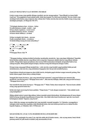 JANGAN MENGUMPAT SAAT DITIMPA MUSIBAH
(yaitu) orang-orang yang apabila ditimpa musibah, mereka mengucapkan: "Inna lillaahi wa innaa ilaihi
raaji'uun" [Sesungguhnya kami adalah milik Allah dan kepada-Nya-lah kami kembali]. Mereka itulah yang
mendapat keberkatan yang sempurna dan rahmat dari Tuhan mereka dan mereka itulah orang-orang yang
mendapat petunjuk. (Al Baqarah 156-157)
"Si bahagia dunianya luas , tertawa .. bebas
Si sedih dunianya sempit , sendiri .. sepi
Si kaya dunia segalanya , warni warni
Si miskin dunianya suram , tertekan
Si kuasa dunia miliknya , serakah
Si hina tersingkir dari dunia .. merana
Si gila menjelajah dunia .. seenaknya
Si sholeh hidup tenang bersama kekasihnya"
(⁀‵⁀)❤ ｡ ◠‿◠｡ ❤ (｡◕‿◕｡) ❤
.`⋎´ ❤ ¸.•°*”˜˜”*°•.❤ .
❤ ¸.•°*”˜˜”*°•.❤ (⁀‵⁀)❤
.`⋎´ ❤
♥ Mengapa Harus Aku? ♥
"Mengapa kadang -kadang ketidak berhasilan membuatku menderita. Apa yang dapat dilakukan? Ingatlah,
Keberhasilan adalah ukuran yang dibuat oleh orang lain. Kepuasan adalah ukuran yang dibuat olehmu
sendiri. Mengetahui tujuan perjalanan akan tarasa lebih memuaskan daripada mengetahui bahwa kau
sedang berjalan. Bekerjalah dengan kompas, biarkan orang lain bekejaran dengan waktu.
Orang-orang yang gagal dibagi menjadi dua : yaitu mereka yang berpikir gagal padahal tidak pernah
melakukannya, dan mereka yang melakukan kegagalan dan tak pernah memikirkannya.
Gagal dalam sebuah pertempuran akan lebih ksatria, daripada gagal sebelum sempat menarik pedang. Dan
kamu bukan gagal, kamu hanya sedang belajar.
Sungguh jika kamu bertanya: Apa yang menarik dari manusia? yang pasti kebanyaan manusia jika
menderita, mereka bertanya “Mengapa harus aku?”. Jika mereka bahagia, tidak ada yang pernah bertanya
“Mengapa harus aku?”.
Saat menderita dan kamu bertanya: “Mengapa aku ?” Maka Tuhan akan menjawab: “Karena kamu adalah
orang yang special di mata Ku.”
Kelak aku ingin seseorang bertanya padaku :“Siapa kamu ?” Lalu akupun menjawab : “Aku adalah sosok
yang kuinginkan !”
Hidup adalah misteri untuk dipecahkan, bukan masalah untuk diselesaikan. Kebahagiaanmu di masa depan
lebih berharga daripada kepedihanmu di masa lalu. Aku tidak tahu kunci kesuksesan, tapi aku rasa kunci
kebahagiaan adalah “Ingatan yang buruk”.
Insya Allah doa mampu mewujudkan hal yang mustahil, menjadi mungkin. Ya Tuhanku, sesungguhnya
tulangku telah lemah dan kepalaku telah ditumbuhi uban, dan aku belum pernah kecewa dalam berdoa
kepada Engkau, ya Tuhanku. (Q.S. 19.Maryam : 4)"
KISAH SEORANG ANAK YANG DIABORSI DI DALAM RAHIM IBU
Bulan 1: Ma, panjangku itu cuma 2 cm, tapi aku udah ada di badan mama... aku sayang mama, bunyi detak
jantung mama itu jadi musik terindah yang menemaniku di sini.
 