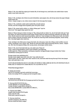 Bulan 2: Ma, aku udah bisa ngisep jari imutku lho, di sini hangat ma, nanti kalau aku sudah keluar mama
janji ya mau main sama aku.
Bulan 3: Ma, meskipun aku belum tau jenis kelaminku, tapi apapun aku, aku harap mama dan papa bahagia
kelak ketika aku
keluar. Jangan nangis ya ma, kalau mama nangis di sini aku juga ikut nangis.
Bulan 4: Ma, rambutku sudah mulai tumbuh lho, ini jadi mainan
baruku, aku bisa menggerakan kepalaku putar kiri putar kanan.
Bulan 5: Ma, mama tadi ke dokter ya, dokter bilang apa? Αpa itu
aborsi ma? Αku nggak diapa-apain kan ma?
Bulan 6: Mama datang ke dokter itu lagi ya? Ma, tolong kasih tau dokter itu, aku di sini baik-baik aja! Tapi
kok dokter itu mulai memasukan benda tajam? Benda tajam itu mulai memotong rambutku ma tolong, aku
takut. Benda tajam itu mulai memotong kakiku, sakiit ma. Tapi meskipun aku tidak punya kaki, aku masih
punya tangan yang bisa memeluk mama. Ma, benda itu sekarang mulai memotong tanganku, mama tolong
aku. Aku janji nggak akan nakal ma.
Tapi, meskipun aku tidak punya tangan dan kaki, aku msh punya mata dan telinga untuk melihat senyum
mama, mendengar suara mama, tapi.. Benda itu sekarang sudah mulai memotong leherku, mama.. Ampun
ma.. Beri aku kesempatan hidup, aku sayang mama, aku pengen meluk mama.
Bulan 7: Ma, aku di sini baik-baik aja, aku udah sama Tuhan di
surga, Tuhan mengembalikan semua organ tubuhku yang dipotong
benda tajam itu, Tuhan memeluku, memegang tanganku, menggendongku dengan lembut dan Tuhan
membisikan tentang apa itu aborsi.
Kenapa mama tega melakukan itu?
Kenapa mama nggak mau main sama aku? Αpa salah aku ma?
Mama taubat yah, biar Tuhan mau antar mama ke sini, nanti kita main bareng-bareng di sini, dan jangan
lupa, ajak papa juga ya ma.
PANTASKAH SEORANG BAYI YANG BELUM SEMPAT TERLAHIR KE DUNIA INI MENDAPATKAN
PERLAKUAN SEKEJI ITU DARI ORANG TUA KANDUNG NYA?
♥ Hati Hati dengan Hati ♥
♥~ Kalau tak mampu
MENCINTAI,janga n pernah sentuh hati seseorang...
Kalau tak mampu SETIA, jangan pernah mengukir janji...
♥~ Kalau tak mampu
MENGGENGGAM HUBUNGAN,jangan pernah beri harapan..
♥~ Karena HATI MANUSIA itu...
Terlalu BERNILAI untuk DISAKITI...
Terlalu MAHAL untuk DISIA-SIAKAN...
Dan terlalu BERHARGA untuk DIHANCURKAN...
♥~ Ingatan buat DIRI...
Jangan salah memberi HATI pada
insan yang tak sudi..
Pada insan yang tak mengerti...
♥~ Karena sekali kau
memberi,selamanya dia diHATI..
Karena sekali kau lukai, sampai
 