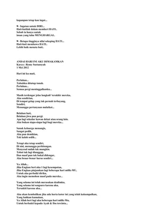 kapanpun tetap kau ingat...
♥~ Ingatan untuk DIRI...
Hati-hatilah dalam memberi HATI..
Sebab ia hanya untuk
insan yang tahu MENGHARGAI..
♥~ Betapa tingginya nilai sekeping HATI...
Hati-hati membawa HATI..
Lebih baik menata hati..
ANDAI HARI INI AKU DIMAKAMKAN
Karya : Remy Soetansyah
1 Mei 2012
Hari ini ku mati,
Perlahan...
Tubuhku ditutup tanah.
Perlahan...
Semua pergi meninggalkanku...
Masih terdengar jelas langkah² terakhir mereka,
Aku sendirian,
Di tempat gelap yang tak pernah terbayang,
Sendiri,
Menunggu pertanyaan malaikat...
Belahan hati,
Belahan jiwa pun pergi.
Apa lagi sekedar kawan dekat atau orang lain.
Aku bukan siapa-siapa lagi bagi mereka...
Sanak keluarga menangis,
Sangat pedih,
Aku pun demikian,
Tak kalah sedih...
Tetapi aku tetap sendiri,
Di sini, menunggu perhitungan.
Menyesal sudah tak mungkin.
Tobat tak lagi dianggap,
Dan maaf pun tak bakal didengar,
Aku benar-benar harus sendiri...
Ya Allah...
Jika Engkau beri aku 1 lagi kesempatan,
Jika Engkau pinjamkan lagi beberapa hari milik-MU,
Untuk aku perbaiki diriku,
Aku ingin memohon maaf pada mereka...
Yang selama ini telah merasakan dzalimku,
Yang selama ini sengsara karena aku,
Tersakiti karena aku...
Aku akan kembalikan jika ada harta kotor ini yang telah kukumpulkan,
Yang bahkan kumakan,
Ya Allah beri lagi aku beberapa hari milik-Mu,
Untuk berbakti kepada Ayah & Ibu tercinta...
 