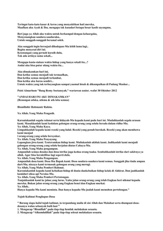 Teringat kata-kata kasar & keras yang menyakitkan hati mereka,
Maafkan aku Ayah & Ibu, mengapa tak kusadari betapa besar kasih sayangmu,
Beri juga ya Allah aku waktu untuk berkumpul dengan keluargaku,
Menyenangkan saudara-saudaraku..
Untuk sungguh-sungguh beramal soleh.
Aku sungguh ingin bersujud dihadapan-Mu lebih lama lagi..
Begitu menyesal diri ini.
Kesenangan yang pernah kuraih dulu,
Tak ada artinya sama sekali...
Mengapa kusia-siakan waktu hidup yang hanya sekali itu...?
Andai aku bisa putar ulang waktu itu...
Aku dimakamkan hari ini,
Dan ketika semua menjadi tak termaafkan,
Dan ketika semua menjadi terlambat,
Dan ketika aku harus sendiri...
Untuk waktu yang tak terbayangkan sampai yaumul hisab & dikumpulkan di Padang Mashar...
Puisi Almarhum "Bang Remy Soetansyah," wartawan senior. wafat 30 Oktober 2012
"ANDAI HARI INI AKU DIMAKAMKAN"
(Renungan utkku, utkmu & utk kita semua)
Bismillahir Rahmanir Rahim.
Ya Allah..Yang Maha Pengasih.
Karuniakanlah segala rahmat serta hidayah-Mu kepada kami pada hari ini. Mudahkanlah segala urusan
kami. Masukkanlah kami kedalam golongan orang-orang yang selalu berada dalam ridha-Mu.
Ya Allah..Yang Maha Kaya.
Limpahkanlah kepada kami rezeki yang halal. Rezeki yang penuh barokah. Rezeki yang akan membawa
kami menjad
i orang-orang yang selalu bersyukur.
Ya Allah..Yang Maha Penyayang.
Lapangkan jiwa kami. Tenteramkan hidup kami. Muliakanlah akhlak kami. Jadikanlah kami menjadi
golongan orang-orang yang selalu berjalan diatas Cahaya-Mu.
Ya Allah..Yang Maha pengampun.
Ampunilah semua dosaku dan dosa istriku juga kedua orang tuaku. Sembuhkanlah istriku dari sakitnya ya
allah. Agar bisa beraktifitas lagi seperti dulu.
Ya Allah..Yang Maha Pengampun.
Ampunilah dosa kami. Dosa Ibu Bapak kami. Dosa saudara-saudara kami semua. Sungguh jika tiada ampun
dari-Mu, niscaya kami termasuk golongan orang yang merugi.
Ya Allah..Yang Maha Pemberi Rahmat.
Karuniakanlah kepada kami kebaikan hidup di dunia dankebaikan hidup kelak di Akhirat. Dan jauhkanlah
kamidari siksa api Neraka-Mu.
Ya Allah..Yang Maha Pemberi Pertotongan.
Tunjukkanlah kami ke jalan yang lurus. Yaitu jalan orang-orang yang telah Engkau beri nikmat kepada
mereka. Bukan jalan orang-orang yang Engkau benci dan Engkau murkai.
Ya Allah..
Hanya kepada-Mu kami meminta. Dan hanya kepada-Mu jualah kami memohon pertolongan."
Tujuh Kalimat Penghapus Dosa
” Barang siapa hafal tujuh kalimat, ia terpandang mulia di sisi Allah dan Malaikat serta diampuni dosa-
dosanya walau sebanyak buih laut ”
1. Mengucap “Bismillah” pada tiap-tiap hendak melakukan sesuatu.
2. Mengucap “Alhamdulillah” pada tiap-tiap selesai melakukan sesuatu.
 