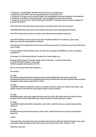 3. Mengucap “Astaghfirullah” jika lidah terselip perkataan yang tidak patut.
4. Mengucap “Insya-Allah” jika merencanakan berbuat sesuatu dihari esok
5. Mengucap “La haula wala kuwwata illa billah” jika menghadapi sesuatu tak disukai dan tak diinginkan.
6. Mengucap “Inna lillahi wa inna ilaihi rojiun” jika menghadapi dan menerima musibah
7. Mengucap “Laa ilaa ha illa Allah Muhammadur Rasulullah” sepanjang siang dan malam, sehingga tak
terpisah dari lidahnya
Nabi NUH belum tahu banjir akan datang ketika ia membuat kapal & ditertawai kaumnya.
Nabi IBRAHIM belum tahu akan tersedia domba ketika pisau nyaris memenggal buah hatinya.
Nabi MUSA belum tahu laut akan terbelah saat dia diperintah memukulkan tongkatnya.
Nabi MUHAMMAD SAW pun belum Tahu kalau Madinah adalah Kota Tersebarnya Ajaran yang
dibawanya saat beliau diperintahkan berhijrah..
Yang Mereka Tahu adalah bahwa Mereka harus Patuh pada perintah ÅLLÅĦ dan tanpa berhenti Berharap
yang Terbaik...
Ternyata dibalik keTIDAKTAHUan kita, ÅLLÅĦ telah menyiapkan SURPRISE saat kita menunaikan
perintahNYA.
Pertolongan ÅLLÅĦ datang di detik2 Terakhir dari Usaha Hamba-Nya..
.
Kalaupun Hasil Yang kita Usahakan masih Jauh dari Harapan , Usah kita berkecil hati...
Tetap HUZNUDZON apapun yang terjadi..
Berbaik sangkalah selalu kepada ALLAH....
Karena sesuatu akan indah pada waktunya.....
Percayalah....
Ya Allah
Jika diriku masih jauh dariMu, jika diriku masih mudah melalaikanMu, jika diriku masih lebih
mendahulukan dunia dari pada mendahulukanMu dan jika diriku belum mampu istiqomah dalam mendekat
kepadaMu, hamba mohon ampunanMu ya Rabb.
Ya Allah
Ampunilah kesalahan-kesalahanku yang besar maupun yang kecil, yang berat maupun yang ringan, yang
sengaja maupun yang tidak dan yang tampak maupun yang tersembunyi.
Ya Allah
Bimbinglah diriku selalu agar mampu berjalan sesuai syariatMu. jika diriku telah atau sedang berjalan
menjauh dariMu, mohon bimbinglah agar mampu berjalan kembali kepadaMu ya Rabb.
Ya Allah
Ampunilah kesalahan-kesalahan orangtuaku, anak istriku, saudaraku dan para jamaah yang membaca
tulisan ini.
Ya Allah
Kabulkan doa-doa kami, keluarga kami, saudara kami, sahabat kami dan para jama.ah yang membaca
tulisan ini.
Aamiin.
"Janganlah kamu bersikap lemah, dan janganlah (pula) kamu bersedih hati, Padahal kamulah orang-orang
yang paling Tinggi (derajatnya), jika kamu orang-orang yang beriman. (QS. Ali Imran : 139).
Sahabatku yang soleh
 