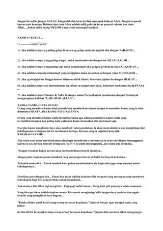 Jangan bersedih, jangan GALAU, bangunlah dan terus berlari merenguk hidayat Allah. Jangan terpuruk
karena satu keadaan. Rahmat dan cinta Allah adalah milik pekerja keras pencari rahmat dan cinta
Allah…..bukan milik orang MELOW yang selalu menangisi keadaan
NASIHAT KUBUR ,,
1). Aku adalah tempat yg paling gelap di antara yg gelap, maka terangilah aku dengan TAHAJUD ...
2). Aku adalah tempat yang paling sempit, maka luaskanlah aku dengan ber SILATURAHMI ...
3). Aku adalah tempat yang paling sepi maka ramaikanlah aku dengan perbanyak baca AL-QUR'AN ...
4). Aku adalah tempatnya binatang2 yang menjijikan maka racunilah ia dengan Amal SHODAQOH ...
5). Aku yg menjepitmu hingga hancur bilamana tidak Shalat, bebaskan jepitan itu dengan SHALAT ...
6). Aku adalah tempat utk merendammu dg cairan yg sangat amat sakit, bebaskan rendaman itu dg PUASA
...
7). Aku adalah tempat Munkar & Nakir bertanya, maka Persiapkanlah jawabanmu dengan Perbanyak
mengucapkan Kalimat "LAILAHAILALLAH"...
TANDA-TANDA CINTA SEJATI .
Orang yang mencintai kamu tidak pernah bisa memberikan alasan kenapa ia mencintai kamu, yang ia tahu
dimatanya HANYA ADA KAMU SATU-SATUNYA.
Orang yang mencintai kamu selalu menerima kamu apa adanya,dimatanya kamu selalu yang
tercantik/tertampan dan paling baik walaupun kamu merasakan diri mu biasa2 saja.
Dan jika kamu menghindarinya atau memberi reaksi penolakan, ia akan menyadarinya dan menghilang dari
kehidupanmu walaupun hal itu membunuh hatinya. Karena yang ia inginkan hanyalah
KEBAHAGIAANMU.
Jika suatu saat kamu merindukannya dan ingin memberinya kesempatan ia akan ada disana menunggumu
karena ia tak pernah mencari orang lain. Ya???? ia selalu menunggumu...dia selalu ada untukmu..
"Jangan risaukan hujan karena akan menumbuhkan banyak tanaman...
Jangan pula risaukan panas matahari yang menyengat karena di balik itu banyak kebaikan...
Tahukah saudaraku... Untuk tumbuh kuat pohon membutuhkan air hujan dan juga sinar mentari untuk
kehidupannya..
Demikian pula dengan kita... Panas dan hujan adalah keadaan silih berganti yang masing-masing membawa
keberkahan bagi hati yang terbuka untuk memahami...
Yuk saatnya kita tidak lagi mengeluh... Pagi-pagi sudah hujan... Siang hari gini panasnya minta ampuuun...
Yang kita perlukan adalah siapkan mental kita untuk menghadapi silih bergantinya keadaan dan segala
sesuatu yang mungkin di luar dugaan...
"Ketika diriku masih kecil orang-orang berpesan kepadaku "rajinlah belajar agar menjadi anak yang
pintar.
Ketika diriku beranjak remaja orang-orang berpesan kepadaku "jangan dulu pacaran takut mengganggu
 