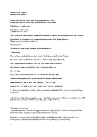 Dalam sebuah harapan.
Dalam sebuah impian.
Ketika ada seseorang datang ingin menyayangmu karena Allah,
Ketika ada seseorang datang ingin memiliki hatimu karena Allah,
Bukan karena wajah semata.
Bukan karena fisik semata.
Atau karena harta belaka..
Maka sambutlah kedatangannya penuh keikhlasan dengan segenap keterbatasan yang ada pada dirinya..
Berusahalah mengikhlaskan hati untuk menjadi pasangan terbaik dalam hidupnya.
Hingga sama-sama menuju Surga-Nya..
Memang benar.
Mencintai dan menyayangi seseorang adalah sebuah fitrah..
Tapi ingatlah,
Cinta sebelum menikah bisa membuat sebuah Fitrah akan menjadi sebuah Fitnah..
Dan cinta setelah menikah akan menjadikan Fitrah menjadi sebuah Barakah..
Maka jangan biarkan keindahan cinta dan kasih sayang menjadi musnah..
Hanya karena berani menghalalkan cinta yang belum waktunya..
Dan satu lagi,
Cinta hakiki akan mampu membawa kita semakin dekat dengan-Nya..
Bukan sebaliknya yang justru akan membuat kita semakin jauh dari-Nya..
DOA MEMOHON AMPUNAN DAN KASIH SAYANG ALLAH
ROBIGFIRLI WA TUB ALAYA, INNAKA ANTA TAWABUL GHOFUR
Ya Rabb, ampunilah aku, terimalah taubatku, sesungguhnya Engkau Maha penerima taubat lagi Maha
pengampun
:. Ibnu Umar berkata "Aku menghitung bahwa Rasullah mengucapkan ini dalam satu majelis seratus kali"
(HR. Abu Dawud no.1516, At Tirmidzi no.3434, Ibnu Majah no.3814)
"Ibnu Qayyim berkata,
"Bagi orang mu'min, rumah sesungguhnya adalah surga (jannah), sebab Adam alayhissalam
bermula sebagai penghuni surga dan bakal kembali ke surga.
Karena itu, seorang mu'min hendaknya tidak menjadikan dunia ini sebagai rumah yang
sesungguhnya dan hendaknya hidup di dunia ini bagai seorang musafirasing.
...
 