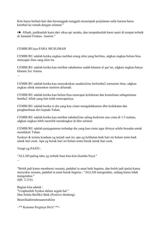 Kita harus berhati-hati dan bersungguh-sungguh menempuh perjalanan safar karena harus
kembali ke rumah dengan selamat."
•► Allaah, jauhkanlah kami dari siksa api neraka, dan tempatkanlah kami nanti di tempat terbaik
di Jannatul Firdaus. Aamiin."
CEMBURUnya PARA MUSLIMAH
CEMBURU adalah ketika engkau melihat orang alim yang berilmu, sdgkan engkau belum bisa
mencapai ilmu sang alim itu.
CEMBURU adalah ketika kau melihat sahabatmu sudah khatam al qur‟an, sdgkan engkau hanya
khatam Juz Amma.
...
CEMBURU adalah ketika kau menyaksikan saudara2mu berlomba2 menuntut ilmu, sdgkan
engkau sibuk menonton sinetron dirumah.
CEMBURU adalah ketika kau belum bisa mencapai keluhuran dan kemuliaan sebagaimana
hamba2 Allah yang lain telah mencapainya.
CEMBURU adalah ketika si dia yang kau cintai mengalahkanmu dlm kedekatan dan
penghambaan diri kepada Tuhan.
CEMBURU adalah ketika kau melihat sahabat2mu saling berkirim sms cinta di 1/3 malam,
sdgkan engkau lebih memilih mendengkur di dlm selimut.
CEMBURU adalah penjagaanmu terhadap dia yang kau cintai agar dirinya selalu brusaha untuk
mendekati Tuhan.
Syukuri & terima keadaan yg terjadi saat ini, apa yg kelihatan baik hari ini belum tentu baik
untuk hari esok. Apa yg buruk hari ini belum tentu buruk untuk hari esok.
Tetapi yg PASTI :
"ALLAH paling tahu yg terbaik buat kita-kita (hamba-Nya)."
...
"Boleh jadi kamu membenci sesuatu, padahal ia amat baik bagimu, dan boleh jadi (pula) kamu
menyukai sesuatu, padahal ia amat buruk bagimu ; "ALLAH mengetahui, sedang kamu tidak
mengetahui."
(QS. 2:216).
Bagian kita adalah :
"Ucapkanlah Syukur dalam segala hal."
Dan Selalu Berfikir Baik (Positive thinking).
Bismillaahirrahmaanirrahiim
~** Kemana Perginya Do'a? **~
 