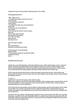 Semoga kita tetap tersenyum dalam sebuah penantian...Ins yaAllah.
♥ Renungan Buat Kita ♥
"IBU" Slalu cerewet
- Pernahkah kita ngomel waktu dia cerewet?
jawab: Pernah.
- Pernahkah kita cuekin dia?
jawab: prnah.
- Pernahkah kita mikir apa yang dia pikirkan?
jawab: gak.
# Sebenarnya apa yg dia pikirkan?
jawab: takut.
yaitu: takut ga bisa liat kita senyum, nangis,
ketawa &
takut ga bisa ngajar kita lagi
karena waktu yang singkat.
Saat "IBU" menutup
mata, gak ada
lagi yang cerewet.
Saat kita nangis manggil2
dia.
Apa yang dia balas ?
Dia hanya berbaring &cuma diam.
Tapi bayangannya tetap disamping
kita & berkata:
"Nak kau jangan nangis ibu masih disini, dihati
kecilmu, ibu sayang
kamu"...
Bismillahirrahmanirraiim...
Apabila dua orang telah digariskan untuk dapat hidup bersama...Maka sejauh apapun mereka...Sebanyak
apapun rintangan yang menghalangi...Sebesar apapun benda di antara mereka...Sekuat apapun usaha
mereka untuk menghindarinya...Meski mereka tidak pernah berkomunikasi sebelumnya...Meski mereka
sama sekali tidak pernah membayangkan sebelumnya, bahkan tidak pernah bertegur sapa...
PASTI Tetap saja mereka akan bersatu, seakan ada magnet yang menarik mereka...akan ada hal yang
datang untuk menyatukan mereka berdua, akan ada suatu kejadian yang membuat mereka saling mendekat
dan akhirnya bersatu..
N A M U N ....
Apabila dua orang telah di tetapkan untuk tidak berjodoh...
Maka sebesar apapun usaha mereka untuk saling mendekat...Sekeras apapun upaya orang di sekitar mereka
untuk menyatukannya...Sekuat apapun perasaan yang ada diantara mereka berdua...Sebanyak apapun
komunikasi diantara mereka sebelumnya...
PASTI akan ada hal yang membuat mereka akhirnya saling menjauh, ada hal yang membuat mereka saling
merasa tidak cocok, ada hal yang membuat mereka saling menyadari bahwa memang bukan dia yang
terbaik, ada kejadian yang menghalangi mereka untuk bersatu bahkan kalau mereka di ikat sekalipun akan
terlerai ikatan itu..
Yang Perlu kita ingat adalah...Yakinlah dengan segala ketentuan yang di berikan oleh Allah, apa yang telah
di gariskan, yang telah di tulis oleh Allah dalam kitab-Nya...adalah yang terbaik untuk kita karena DIA lah
Yang Maha Tahu apa yang terbaik untuk kita...sementara kita hanya mengetahui sedikit dan itu pun hanya
berdasarkan pada prasangkaan kita...
 