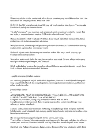 ...
Kita mengenal dan belajar membentuk selera dengan masakan yang memiliki sentuhan khas cita-
rasa olahan ibu kita | Bagaimana Anak-anak kita?
Di PAUD dan SD, betapa banyak siswa SD yang tak kenal masakan khas ibunya. Yang mereka
kenal adalah jenis-jenis makanan instant.
Tak ada "selera asal" yang membuat anak-anak rindu untuk senantiasa kembali ke rumah. Tak
ada bedanya masakan ibu dan masakan Si Mbak (pembantu Rumah Tangga)
Bahkan masakan Si Mbak boleh jadi lebih khas. Beda banget. Sementara masakan kita, hanya
pindah jenis mie instant, nugget dan sejenisnya.
Belajarlah masak, meski hanya berupa sambal penambah selera makan. Makanan enak memang
mudah dibeli, tapi masakan isteri sangat berarti.
Duduklah sejenak untuk berbincang saat suamimu makan. Jika hanya untuk kenyang, apa
bedanya rumah dan restaurant?
Sempatkan waktu untuk hadir dan menyiapkan makan anak-anak. Di sana, ada perhatian yang
tak dapat ditukar dengan beragam jenis fast food.
Sekali waktu keluar bersama, berkumpul menikmati hidangan yang disiapkan dari rumah, dapat
lebih berkesan. Kebersamaan tumbuh dari sana.
~Jagalah apa yang dititipkan padamu~
ada seseorang yang telah banyak berbuat baik kepadamu,suatu saat ia menitipkan kain m putih
yang sangat lembut,bersih dan wangi kepadamu. ia mengijinkanmu memakainya,asal kembali
dalam kondisi semula..
pertanyannya adalah:
...
APAKAH KAMU AKAN MEMBIARKAN KAIN ITU JATUH KEDALAM KUBANGAN
LUMPUR YANG KOTOR, BAU DAN MENJIJIKKAN??
kain putih itu adalah hati,sedang yang memberi itu adalah ALLAH SWT..
Mungkin analogi ini kurang tepat. Tapi, ini yang saya rasa bisa sedikit mewakili apa yang
sebenarnya sedang kita alami..
Manusia kadang tidak sadar akan suatu harta yang paling berharga dalam hidupnya melebihi
kehidupan itu sendiri,itu adalah hati..manusia terlahir dalam kondisi hati yang murni,tulus, polos,
benar-benar tanpa cacat..
Hal ini saya ibaratkan dengan kain putih bersih, lembut, dan wangi.
Tetapi, dalam perjalanan hidupnya manusia senantiasa memberikan noda pada kain itu sehingga
sampai pada suatu.saat dimana sudah tidak bisa lagi dibedakan mana kain putih,mana lumpur..
ibarat hati kita. Pada awalnya murni. Tetapi, seiring dengan waktu yang kita jalani, setitik demi
 