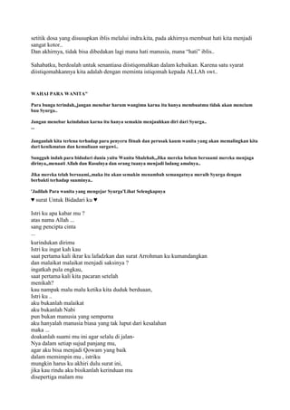 setitik dosa yang disusupkan iblis melalui indra.kita, pada akhirnya membuat hati kita menjadi
sangat kotor..
Dan akhirnya, tidak bisa dibedakan lagi mana hati manusia, mana “hati” iblis..
Sahabatku, berdoalah untuk senantiasa diistiqomahkan dalam kebaikan. Karena satu syarat
diistiqomahkannya kita adalah dengan meminta istiqomah kepada ALLAh swt..
WAHAI PARA WANITA"
Para bunga terindah,,jangan menebar harum wangimu karna itu hanya membuatmu tidak akan mencium
bau Syurga..
Jangan menebar keindahan karna itu hanya semakin menjauhkan diri dari Syurga..
...
Janganlah kita terlena terhadap para penyeru fitnah dan perusak kaum wanita yang akan memalingkan kita
dari kenikmatan dan kemuliaan surgawi..
Sungguh indah para bidadari dunia yaitu Wanita Shalehah,,Jika mereka belum bersuami mereka menjaga
dirinya,,menaati Allah dan Rasulnya dan orang tuanya menjadi ladang amalnya..
Jika mereka telah bersuami,,maka itu akan semakin menambah semangatnya meraih Syurga dengan
berbakti terhadap suaminya..
'Jadilah Para wanita yang mengejar Syurga'Lihat Selengkapnya
♥ surat Untuk Bidadari ku ♥
Istri ku apa kabar mu ?
atas nama Allah ...
sang pencipta cinta
...
kurindukan dirimu
Istri ku ingat kah kau
saat pertama kali ikrar ku lafadzkan dan surat Arrohman ku kumandangkan
dan malaikat malaikat menjadi saksinya ?
ingatkah pula engkau,
saat pertama kali kita pacaran setelah
menikah?
kau nampak malu malu ketika kita duduk berduaan,
Istri ku ..
aku bukanlah malaikat
aku bukanlah Nabi
pun bukan manusia yang sempurna
aku hanyalah manusia biasa yang tak luput dari kesalahan
maka ...
doakanlah suami mu ini agar selalu di jalan-
Nya dalam setiap sujud panjang mu,
agar aku bisa menjadi Qowam yang baik
dalam memimpin mu , istriku
mungkin harus ku akhiri dulu surat ini,
jika kau rindu aku bisikanlah kerinduan mu
disepertiga malam mu
 